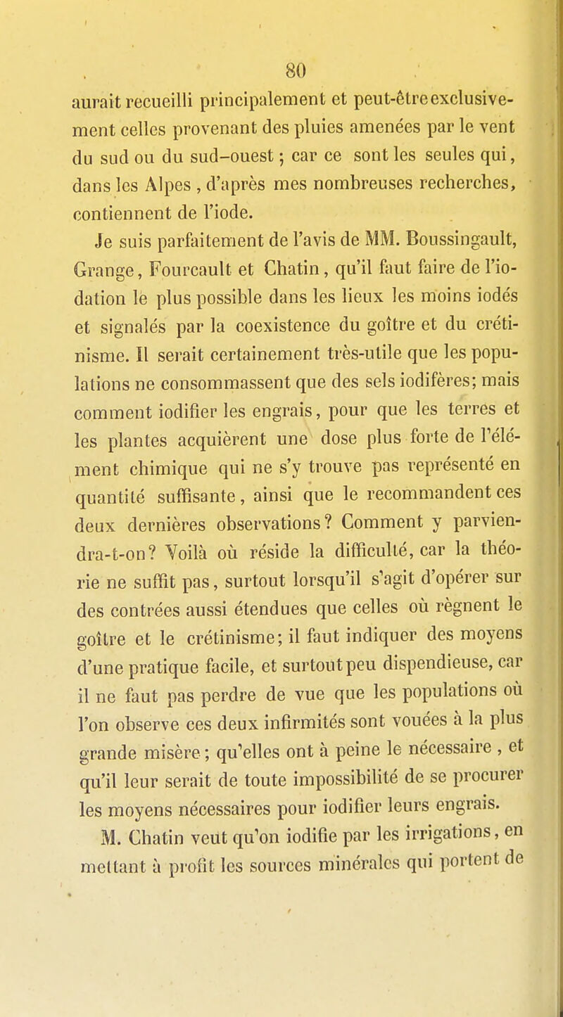 aurait recueilli principalement et peut-être exclusive- ment celles provenant des pluies amenées par le vent du sud ou du sud-ouest ; car ce sont les seules qui, dans les Alpes , d'après mes nombreuses recherches, contiennent de l'iode. Je suis parfaitement de l'avis de MM. Boussingault, Grange, Fourcault et Chatin, qu'il fimt faire de l'io- datioïi lè plus possible dans les lieux les moins iodés et signalés par la coexistence du goitre et du créti- nisme. Il serait certainement très-utile que les popu- lations ne consommassent que des sels iodifères; mais comment iodifier les engrais, pour que les terres et les plantes acquièrent une dose plus forte de Télé- ment chimique qui ne s'y trouve pas représenté en quantité suffisante, ainsi que le recommandent ces deux dernières observations? Comment y parvien- dra-t-on? Voilà où réside la difficulté, car la théo- rie ne suffit pas, surtout lorsqu'il s'agit d'opérer sur des contrées aussi étendues que celles où régnent le goitre et le crétinisme; il faut indiquer des moyens d'une pratique facile, et surtout peu dispendieuse, car il ne faut pas perdre de vue que les populations où l'on observe ces deux infirmités sont vouées à la plus grande misère ; qu'elles ont à peine le nécessaire , et qu'il leur serait de toute impossibilité de se procurer les moyens nécessaires pour iodifier leurs engrais. M. Chatin veut qu'on iodifie par les irrigations, en mettant à profit les sources minérales qui portent de