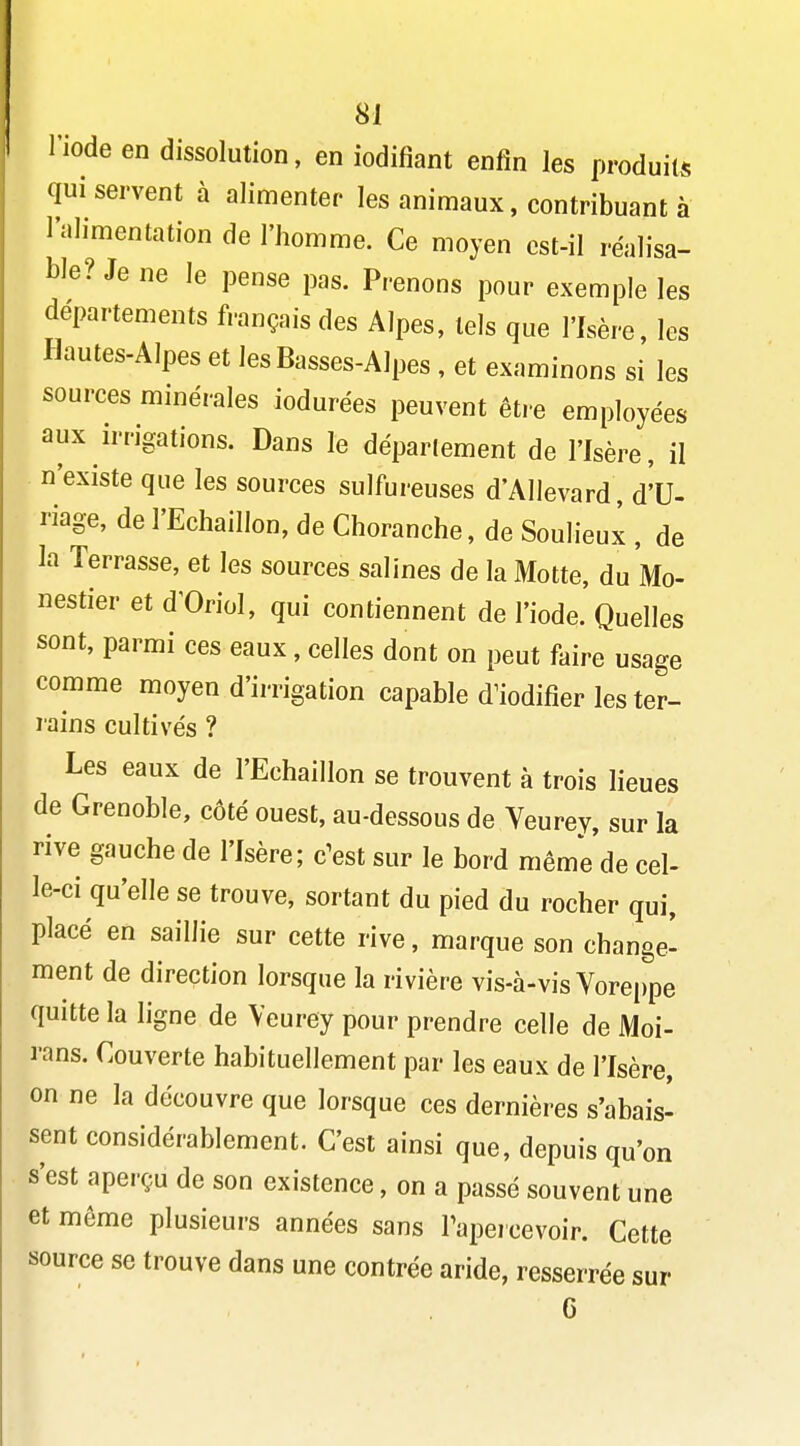 l'iode en dissolution, en iodifiant enfin les produits qui servent à alimenter les animaux, contribuant à l'alimentation de l'homme. Ce moyen cst-il réalisa- ble? Je ne le pense pas. Prenons pour exemple les départements français des Alpes, tels que l'Isère, les Hautes-Alpes et les Basses-Alpes , et examinons si les sources minérales iodurées peuvent être employées aux irrigations. Dans le déparlement de l'Isère, il n'existe que les sources sulfureuses d'Allevard, d'U- riage, de l'Echaillon, de Choranche, de Soulieux , de la Terrasse, et les sources salines de la Motte, du Mo- nestier et d'Oriol, qui contiennent de l'iode. Quelles sont, parmi ces eaux, celles dont on peut faire usage comme moyen d'irrigation capable d^iodifier les ter- rains cultivés ? Les eaux de l'Echaillon se trouvent à trois lieues de Grenoble, côté ouest, au-dessous de Veurey, sur la rive gauche de l'Isère; c'est sur le bord même de cel- le-ci qu'elle se trouve, sortant du pied du rocher qui, placé en saillie sur cette rive, marque son change' ment de direction lorsque la rivière vis-à-vis Voreppe quitte la ligne de Veurey pour prendre celle de Moi- rans. Couverte habituellement par les eaux de l'Isère, on ne la découvre que lorsque ces dernières s'abais- sent considérablement. C'est ainsi que, depuis qu'on s'est aperçu de son existence, on a passé souvent une et même plusieurs années sans Tapercevoir. Cette source se trouve dans une contrée aride, resserrée sur G