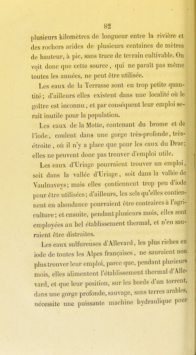 plusieurs kilomètres de longueur entre la rivière et des rochers arides de plusieurs centaines de mètres de hauteur, à pic, sans trace de terrain cultivable. On voit donc que cette source, qui ne paraît pas même toutes les années, ne peut être utilisée. Les eaux de la Terrasse sont en trop petite quan- tité ; d'ailleurs elles existent dans une localité oii le goitre est inconnu, et par conséquent leur emploi se- rait inutile pour la population. Les eaux de la Motte, contenant du brome et de l'iode, coulent dans une gorge très-profonde, très- étroite , où il n'y a place que pour les eaux du Drac; elles ne peuvent donc pas trouver d'emi)loi utile. Les eaux d'Uriage pourraient trouver un emploi, soit dans la vallée d'Uriage, soit dans la vallée de Yaulnaveys; mais elles çontiennent trop peu d'iode pour être utilisées; d'ailleurs, les sels qu'elles contien- nent en abondance pourraient être contraires à l'agri- culture; et ensuite, pendant plusieurs mois, elles sont employées au bel établissement thermal, et n'en sau- raient être distraites. Les eaux sulfureuses d'Allevard, les plus riches en iode de toutes les Alpes françaises, ne sauraient non plus trouver leur emploi, parce que, pendant plusieurs mois, elles alimentent l'établissement thermal d'Alle- vard, et que leur position, sur les bords d'un torrent, dans une gorge profonde, sauvage, sans terres arables, nécessite une puissante machine hydraulique pour