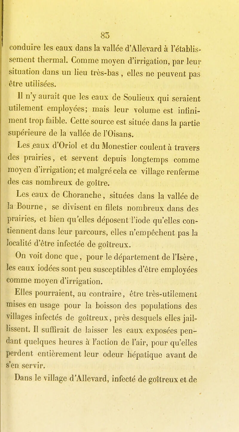 85 conduire les eaux dans la vallée d'Allevard à l'établis- sement thermal. Comme moyen d'irrigation, par leur situation dans un lieu très-bas , elles ne peuvent pas être utilisées. 11 n'y aurait que les eaux de Soulieux qui seraient utilement employées; mais leur volume est infini- ment trop foible. Cette source est située dans la partie supérieure de la vallée de TOisans. Les .eaux d'Oriol et du Monestier coulent à travers des prairies, et servent depuis longtemps comme moyen d'irrigation; et malgré cela ce village renferme des cas nombreux de goitre. Les eaux de Choranche, situées dans la vallée de la Bourne, se divisent en filets nombreux dans des prairies, et bien qu elles déposent l'iode qu'elles con- tiennent dans leur parcours, elles n'empêchent pas la localité d'être infectée de goitreux. On voit donc que, pour le département de l'Isère, les eaux iodées sont peu susceptibles d'être employées comme moyen d'irrigation. Elles pourraient, au contraire, être très-utilement mises en usage pour la boisson des populations des villages infectés de goitreux, près desquels elles jail- lissent. Il suffirait de laisser les eaux exposées pen- dant quelques heures à l'action de l'air, pour qu'elles perdent entièrement leur odeur hépatique avant de s'en servir. Dans le village d'Allevard, infecté de goitreux et de