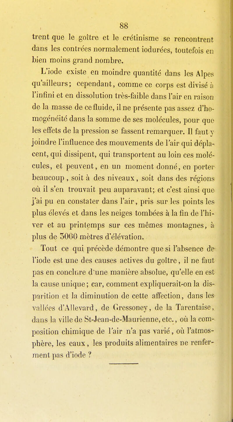 trent que le goitre et le crétinisme se rencontrent dans les contre'es normalement iodurées, toutefois en bien moins grand nombre. L'iode existe en moindre quantité dans les Alpes qu'ailleurs; cependant, comme ce corps est divisé ;i l'infini et en dissolution très-faible dans l'air en raison de la masse de ce fluide, il ne présente pas assez d'ho- mogénéité dans la somme de ses molécules, pour que les effets de la pression se fassent remarquer. Il faut y joindre l'influence des mouvements de l'air qui dépla- cent, qui dissipent, qui transportent au loin ces molé- cules, et peuvent, en un moment donné, en porter beaucoup , soit à des niveaux, soit dans des régions où il s'en trouvait peu auparavant; et c'est ainsi que ]'ai pu en constater dans l'air, pris sur les points les plus élevés et dans les neiges tombées à la fin de l'hi- ver et au printemps sur ces mêmes montagnes, à plus de 5000 mètres d'élévation. Tout ce qui précède démontre que si l'absence de l'iode est une des causes actives du goitre, il ne faut pas en concliire d'une manière absolue, qu'elle en est la cause unique ; car, comment expliquerait-on la dis- parition et la diminution de cette affection, dans les A^allées d'Allevard, de Gressoney, de la Tarentaise, dans la ville de St-Jean-de-Maurienne, etc., oii la com- position chimique de l'air n'a pas varié, où l'atmos- phère, les eaux, les produits alimentaires ne renfer- ment pas d'iode ?