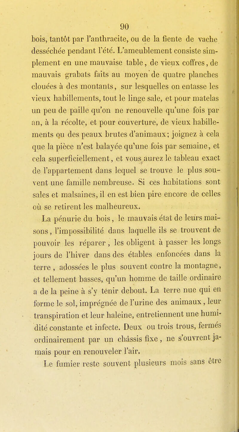 bois, tantôt par l'anthracite, ou de la fiente de vache desséchée pendant Tété. L'ameublement consiste sim- plement en une mauvaise table, de vieux coffres, de mauvais grabats faits au moyen de quatre planches clouées à des montants, sur lesquelles on entasse les vieux habillements, tout le linge sale, et pour matelas un peu de paille qu'on ne renouvelle qu'une fois par an, à la récolte, et pour couverture, de vieux habille- ments o,u des peaux brutes d'animaux; joignez à cela que la pièce n'est balayée qu'une fois par semaine, et cela superficiellement, et vous aurez le tableau exact de l'appartement dans lequel se trouve le plus sou- vent une famille nombreuse. Si ces habitations sont sales et malsaines, il en est bien pire encore de celles où se retirent les malheureux. La pénurie du bois, le mauvais état de leurs mai- sons , l'impossibilité dans laquelle ils se trouvent de pouvoir les réparer , les obligent à passer les longs jours de l'hiver dans des étables enfoncées dans la terre , adossées le plus souvent contre la montagne, et tellement basses, qu'un homme de taille ordinaire a de la peine à s'y ténir debout. La terre nue qui en forme le sol, imprégnée de l'urine des animaux, leur transpiration et leur haleine, entretiennent une humi- dité constante et infecte. Deux ou trois trous, fermés ordinairement par un châssis fixe, ne s'ouvrent ja- mais pour en renouveler l'air. Le fumier reste souvent plusieurs mois sans être