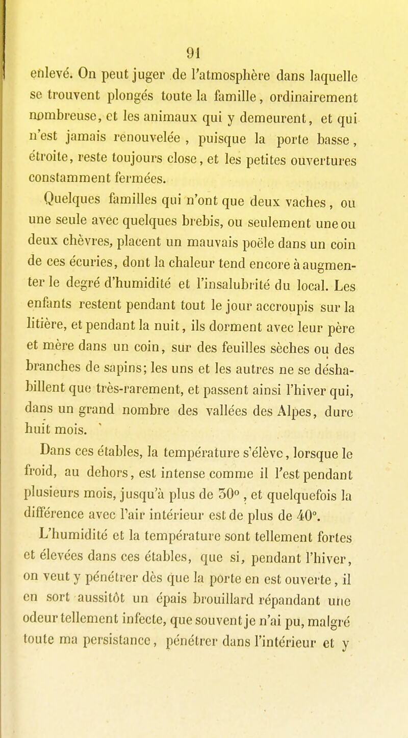 enlevé. On peut juger de l'atmosphère dans laquelle se trouvent plongés toute la famille, ordinairement nDmbreuse, et les animaux qui y demeurent, et qui n'est jamais renouvelée , puisque la porte basse, étroite, reste toujours close, et les petites ouvertures constamment fermées. Quelques familles qui n'ont que deux vaches, ou une seule avec quelques brebis, ou seulement une ou deux chèvres, placent un mauvais poêle dans un coin de ces écuries, dont la chaleur tend encore à augmen- ter le degré d'humidité et l'insalubrité du local. Les enfimts restent pendant tout le jour accroupis sur la htière, et pendant la nuit, ils dorment avec leur père et mère dans un coin, sur des feuilles sèches ou des branches de sapins; les uns et les autres ne se désha- billent que très-rarement, et passent ainsi l'hiver qui, dans un grand nombre des vallées des Alpes, dure huit mois. Dans ces étables, la température s'élève, lorsque le froid, au dehors, est intense comme il l'est pendant plusieurs mois, jusqu'à plus de 50» , et quelquefois la différence avec Pair intérieur est de plus de 40°. L'humidité et la température sont tellement fortes et élevées dans ces étables, que si, pendant l'hiver, on veut y pénétrer dès que la porte en est ouverte, il en sort aussitôt un épais brouillard répandant une odeur tellement infecte, que souvent je n'ai pu, malgré toute ma persistance, pénétrer dans l'intérieur et y