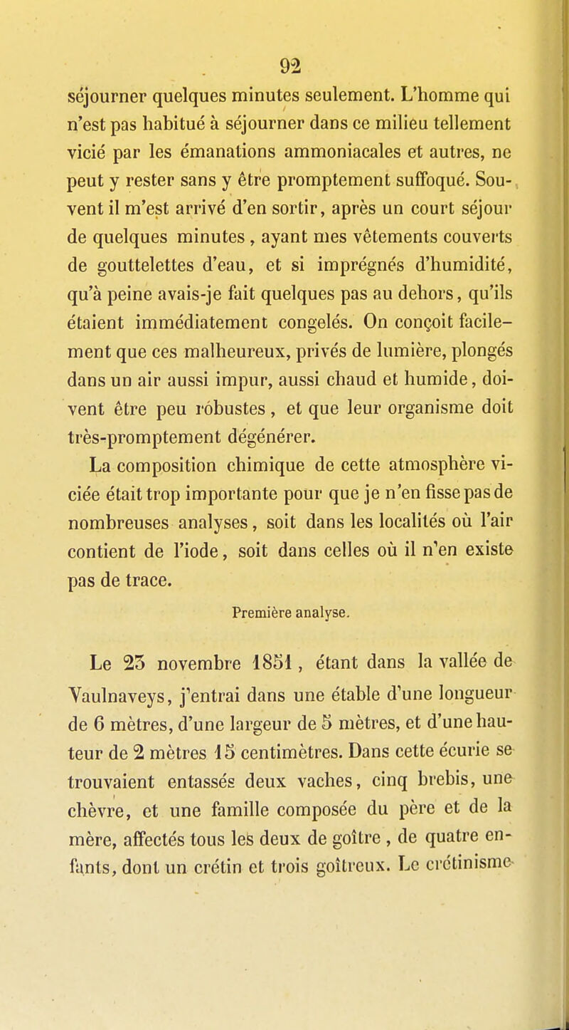 9-2 séjourner quelques minutes seulement. L'homme qui n'est pas habitué à séjourner dans ce milieu tellement vicié par les émanations ammoniacales et autres, ne peut y rester sans y être promptement suffoqué. Sou- vent il m'est arrivé d'en sortir, après un court séjour de quelques minutes, ayant mes vêtements couverts de gouttelettes d'eau, et si imprégnés d'humidité, qu'à peine avais-je fait quelques pas au dehors, qu'ils étaient immédiatement congelés. On conçoit facile- ment que ces malheureux, privés de lumière, plongés dans un air aussi impur, aussi chaud et humide, doi- vent être peu robustes, et que leur organisme doit très-promptement dégénérer. La composition chimique de cette atmosphère vi- ciée était trop importante pour que je n'en fisse pas de nombreuses analyses, soit dans les locahtés oîi l'air contient de l'iode, soit dans celles où il n'en existe pas de trace. Première analyse. Le 23 novembre 1851, étant dans la vallée de Vaulnaveys, j'entrai dans une étable d'une longueur de 6 mètres, d'une largeur de 5 mètres, et d'une hau- teur de 2 mètres 15 centimètres. Dans cette écurie se trouvaient entassés deux vaches, cinq brebis, une chèvre, et une famille composée du père et de la mère, affectés tous leS deux de goitre , de quatre en- fants, dont un crétin et trois goitreux. Le crctinisme