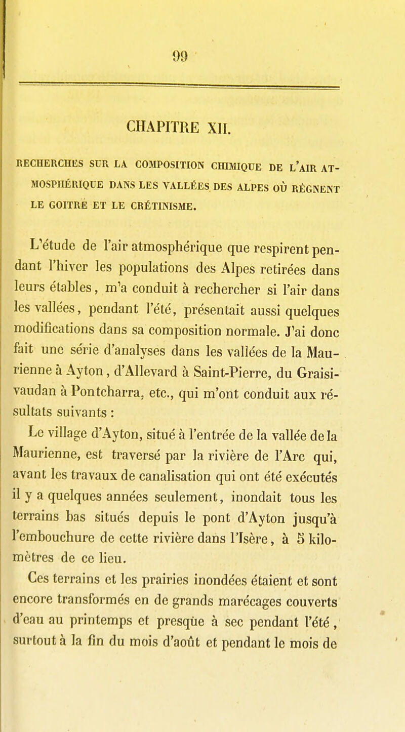 09 CHAPITRE XII. RECHERCHliS SUR LA COMPOSITION CHIMIQUE DE l'aIR AT- MOSPHÉRIQUE DANS LES VALLÉES, DES ALPES OÙ RÉGNENT LE GOITRE ET LE CRÉTINISME. L'étude de l'air atmosphérique que respirent pen- dant l'hiver les populations des Alpes retirées dans leurs étables, m'a conduit à rechercher si l'air dans les vallées, pendant l'été, présentait aussi quelques modifications dans sa composition normale. J'ai donc fait une série d'analyses dans les vallées de la Mau- rienne à Ayton, d'Allevard à Saint-Pierre, du Graisi- vaudan à Pontcharra, etc., qui m'ont conduit aux ré- sultats suivants : Le village d'Ayton, situé à l'entrée de la vallée delà Maurienne, est traversé par la rivière de l'Arc qui, avant les travaux de canalisation qui ont été exécutés il y a quelques années seulement, inondait tous les terrains bas situés depuis le pont d'Ayton jusqu'à l'embouchure de cette rivière dans l'Isère, à 5 kilo- mètres de ce heu. Ces terrains et les prairies inondées étaient et sont encore transformés en de grands marécages couverts d'eau au printemps et presque à sec pendant l'été, surtout à la fin du mois d'août et pendant le mois de