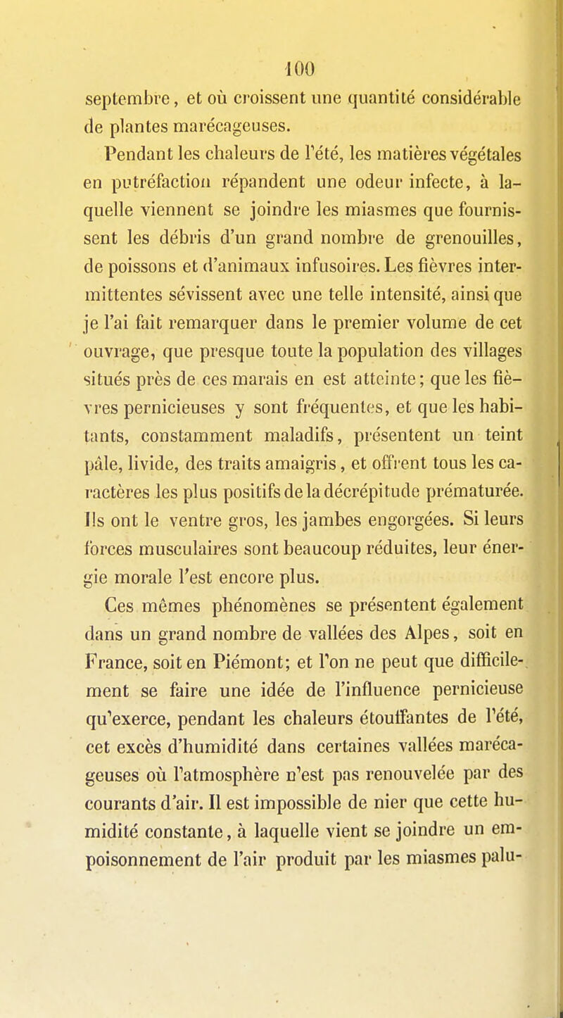 septemJ3re, et où croissent une quantité considérable de plantes marécageuses. Pendant les chaleurs de Tété, les matières végétales en putréfaction répandent une odeur infecte, à la- quelle viennent se joindre les miasmes que fournis- sent les débris d'un grand nombre de grenouilles, de poissons et d'animaux infusoires. Les fièvres inter- mittentes sévissent avec une telle intensité, ainsi que je l'ai fait remarquer dans le premier volume de cet ouvrage, que presque toute la population des villages situés près de ces marais en est atteinte; que les fiè- vres pernicieuses y sont fréquentes, et que les habi- tants, constamment maladifs, présentent un teint pâle, livide, des traits amaigris, et offrent tous les ca- ractères les plus positifs de la décrépitude prématurée. Ils ont le ventre gros, les jambes engorgées. Si leurs forces musculaires sont beaucoup réduites, leur éner- gie morale l'est encore plus. Ces mêmes phénomènes se présentent également dans un grand nombre de vallées des Alpes, soit en France, soit en Piémont; et Ton ne peut que difficile- ment se faire une idée de l'influence pernicieuse qu''exerce, pendant les chaleurs étoutîantes de Tété, cet excès d'humidité dans certaines vallées maréca- geuses où Tatmosphère n'est pas renouvelée par des courants d air. Il est impossible de nier que cette hu- midité constante, à laquelle vient se joindre un em- poisonnement de l'air produit par les miasmes palu-