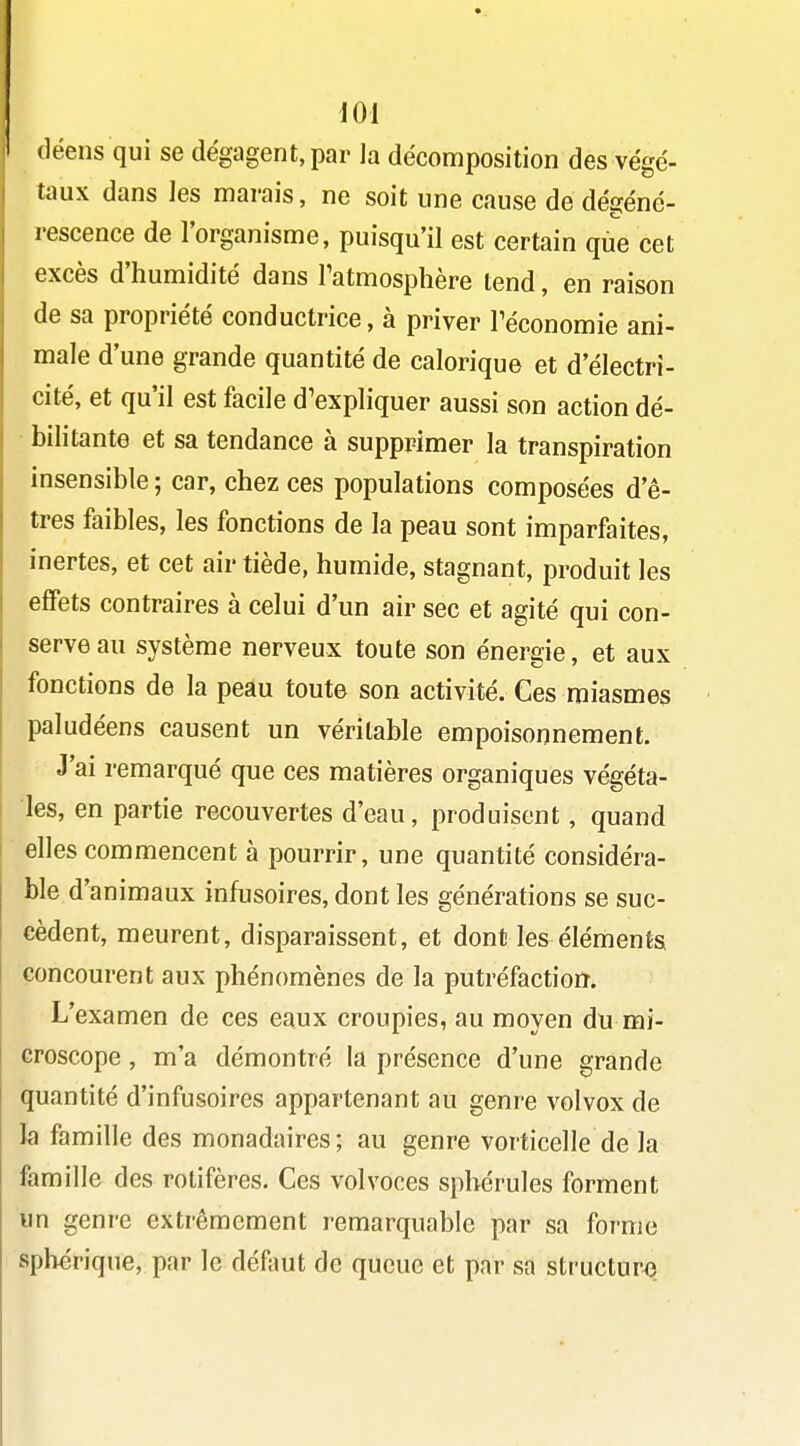 (léens qui se dégagent, par la décomposition des végé- taux dans les marais, ne soit une cause de dégéné- rescence de l'organisme, puisqu'il est certain que cet excès d'humidité dans Tatmosphère tend, en raison de sa propriété conductrice, à priver Téconomie ani- male d'une grande quantité de calorique et d'électri- cité, et qu'il est facile d'expliquer aussi son action dé- bilitante et sa tendance à supprimer la transpiration insensible ; car, chez ces populations composées d'ê- tres faibles, les fonctions de la peau sont imparfaites, inertes, et cet air tiède, humide, stagnant, produit les effets contraires à celui d'un air sec et agité qui con- serve au système nerveux toute son énergie, et aux fonctions de la peau toute son activité. Ces miasmes paludéens causent un véritable empoisonnement. J'ai remarqué que ces matières organiques végéta- les, en partie recouvertes d'eau, produisent, quand elles commencent à pourrir, une quantité considéra- ble d'animaux infusoires, dont les générations se suc- cèdent, meurent, disparaissent, et dont les éléments concourent aux phénomènes de la putréfaction. L'examen de ces eaux croupies, au moyen du mi- croscope , m'a démontré la présence d'une grande quantité d'infusoires appartenant au genre volvox de la famille des monadaires; au genre vorticelle de la famille des rotifères. Ces volvoces sphérules forment un genre extrêmement remarquable par sa forme sph^rique, par le défaut de queue et par sa structure