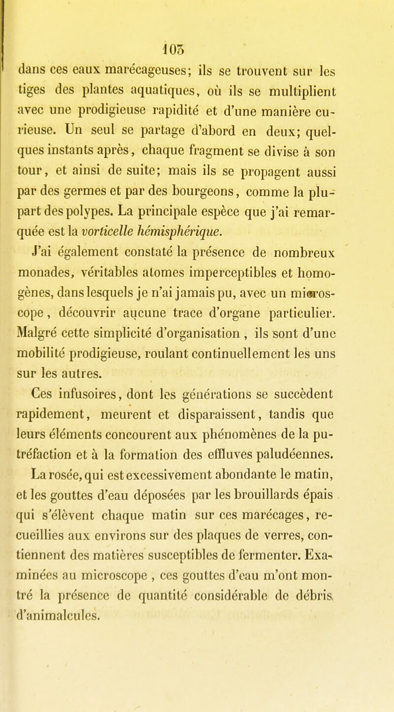 d05 dans ces eaux marécageuses; ils se trouvent sur les tiges des plantes aquatiques, où ils se multiplient avec une prodigieuse rapidité et d'une manière cu- rieuse. Un seul se partage d'abord en deux; quel- ques instants après, chaque fragment se divise à son tour, et ainsi de suite; mais ils se propagent aussi par des germes et par des bourgeons, comme la plu- part des polypes. La principale espèce que j'ai remar- quée est la vorticelle hémisphérique. J'ai également constaté la présence de nombreux monades, véritables atomes imperceptibles et homo- gènes, dans lesquels je n'ai jamais pu, avec un miaros- cope, découvrir aucune trace d'organe particulier. Malgré cette simplicité d'organisation , ils sont d'une mobilité prodigieuse, roulant continuellement les uns sur les autres. Ces infusoires, dont les générations se succèdent rapidement, meurent et disparaissent, tandis que leurs éléments concourent aux phénomènes de la pu- tréfaction et à la formation des effluves paludéennes. La rosée, qui est excessivement abondante le matin, et les gouttes d'eau déposées par les brouillards épais qui s'élèvent chaque matin sur ces marécages, re- cueillies aux environs sur des plaques de verres, con- tiennent des matières susceptibles de fermenter. Exa- minées au microscope , ces gouttes d'eau m'ont mon- tré la présence de quantité considérable de débris d'animalcules.