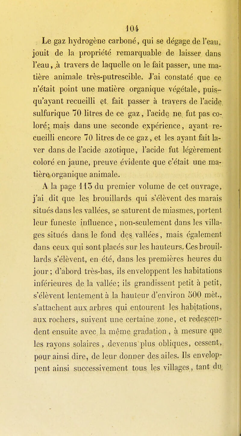 Le gaz hydrogène carboné, qui se dégage de l'eau, jouit de la propriété remarquable de laisser dans l'eau, .à travers de laquelle on le fait passer, une ma- tière animale très-putrescible. J'ai constaté que ce n'était point une matière organique végétale, puis- qu'ayant recueilli et. fait passer à travers de l'acide sulfurique 70 litres de ce gaz, Tacide ne fut pas co- loré ; niais dans une seconde expérience, ayant re- cueilli encore 70 litres de ce gaz, et les ayant fait la- ver dans de l'acide azotique, l'acide fut légèrement coloré en jaune, preuve évidente que c'était une ma- tière organique animale. A la page 1|3 du premier volume de cet ouvrage, j'ai dit que les brouillards qui s*'élèvent des marais situés dans les vallées, se saturent de miasmes, portent leur funeste influence, non-seulement dans les villa- ges situés dans le fond dei^, vallées, mais également dans ceux qui sont placés sur les hauteurs. Ces brouil- lards s'élèvent, en été, dans les premières heures du jour ; d'abord très-bas, ils enveloppent les habitations inférieures de la vallée; ils grandissent petit à petit, s'élèvent lentement à la hauteur d'environ 500 mèt., s'attachent aux arbres, qui entourent les habitations, aux rochers, suivent une certaine zone, et redescen- dent ensuite avec la même gradation, à mesure que les rayons solaires, devenus plus obliques, cessent, pour ainsi dire, de leur donner des ailes. Ils envelop- pent ainsi successivement tous les villages, tant du