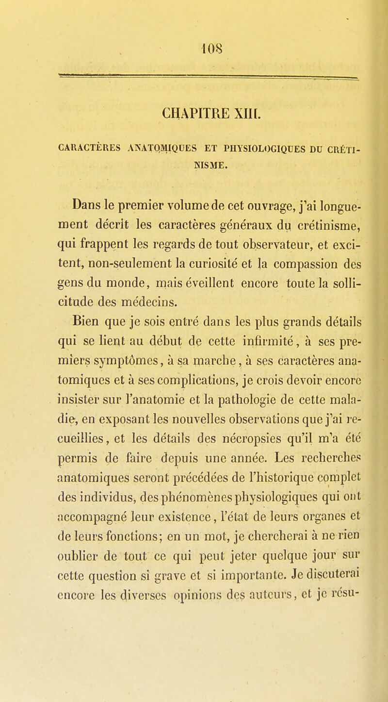 CHAPITRE Xin. CARACTÈRES AKATQMIQDES ET PHYSIOLOGIQUES DU CRÉTl- NISME. Dans le premier volume de cet ouvrage, j'ai longue- ment décrit les caractères généraux du crétinisme, qui frappent les regards de tout observateur, et exci- tent, non-seulement la curiosité et \a compassion des gens du monde, mais éveillent encore toute la solli- citude des médecins. Bien que je sois entré dans les plus grands détails qui se lient au début de cette infirmité, à ses pre- miers symptômes, à sa iiiarche, à ses caractères ana- tomiques et à ses complications, je crois devoir encore insister sur l'anatomie et la pathologie de cette mala- die, en exposant les nouvelles observations que j'ai re- cueillies , et les détails des nécropsies qu'il m'a été permis de faire depuis une année. Les recherches anatomiques seront précédées de l'historique complet des individus, des phénomènes physiologiques qui ont accompagné leur existence, l'état de leurs organes et de leurs fonctions; en un mot, je chercherai à ne rien oubher de tout ce qui peut jeter quelque jour sur cette question si grave et si importante. Je discuterai encore les diverses opinions des auteurs, et je résu-