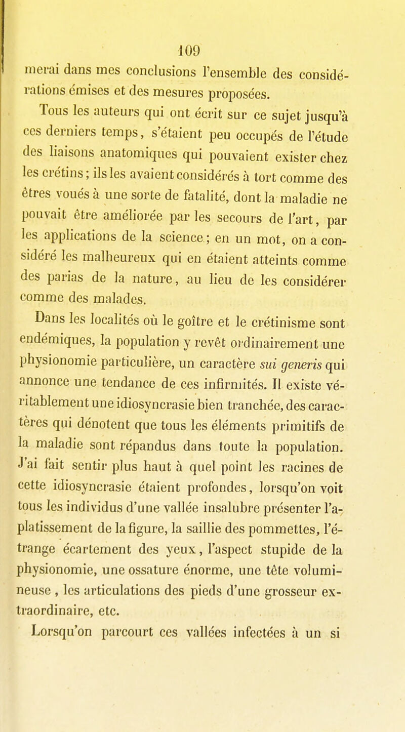 nierai dans mes conclusions l'ensemble des considé- rations émises et des mesures proposées. Tous les auteurs qui ont écrit sur ce sujet jusqu'à CCS derniers temps, s'étaient peu occupés de Pétude des liaisons anatomiques qui pouvaient exister chez les crétins; ils les avaient considérés à tort comme des êtres voués à une sorte de fatalité, dont la maladie ne pouvait être améliorée par les secours de l'art, par les applications de la science ; en un mot, on a con- sidéré les malheureux qui en étaient atteints comme des parias de la nature, au lieu de les considérer comme des malades. Dans les localités où le goitre et le crétinisme sont endémiques, la population y revêt ordinairement une physionomie particulière, un caractère sui generis qui annonce une tendance de ces infirmités. Il existe vé- ritablement une idiosyncrasie bien tranchée, des carac- tères qui dénotent que tous les éléments primitifs de la maladie sont répandus dans toute la population. J'ai fait sentir plus haut à quel point les racines de cette idiosyncrasie étaient profondes, lorsqu'on voit tous les individus d'une vallée insalubre présenter l'a- platissement de la figure, la saillie des pommettes, l'é- trange écartement des yeux, l'aspect stupide de la physionomie, une ossature énorme, une tête volumi- neuse , les articulations des pieds d'une grosseur ex- traordinaire, etc. Lorsqu'on parcourt ces vallées infectées à un si