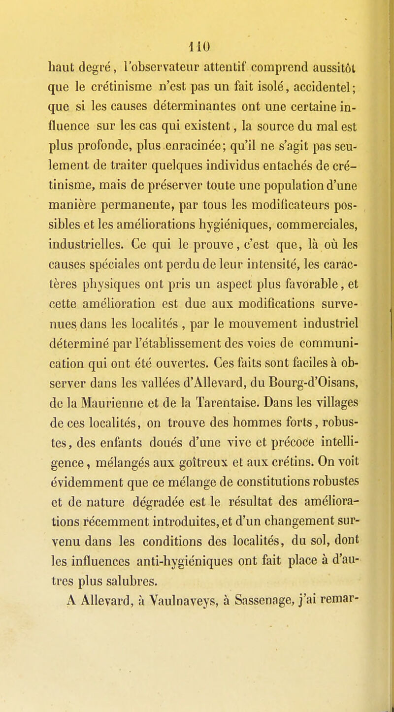 ilO haut degré, l'observateur attentif comprend aussitôt que le crétinisme n'est pas un fait isolé, accidentel ; que si les causes déterminantes ont une certaine in- fluence sur les cas qui existent, la source du mal est plus profonde, plus enracinée; qu'il ne s'agit pas seu- lement de traiter quelques individus entachés de cré- tinisme, mais de préserver toute une population d'une manière permanente, par tous les modificateurs pos- sibles et les améliorations hygiéniques, commerciales, industrielles. Ce qui le prouve, c'est que, là où les causes spéciales ont perdu de leur intensité, les carac- tères physiques ont pris un aspect plus favorable, et cette amélioration est due aux modifications surve- nues dans les localités , par le mouvement industriel déterminé par l'établissement des voies de communi- cation qui ont été ouvertes. Ces faits sont faciles à ob- server dans les vallées d'Allevard, du Bourg-d'Oisans, de la Maurienne et de la Tarentaise. Dans les villages de ces localités, on trouve des hommes forts, robus- tes, des enfants doués d'une vive et précode intelli- gence , mélangés aux goitreux et aux crétins. On voit évidemment que ce mélange de constitutions robustes et de nature dégradée est le résultat des améliora- tions récemment introduites, et d'un changement sur- venu dans les conditions des localités, du sol, dont les influences anti-hygiéniques ont fait place à d'au- tres plus salubres. A Allevard, à Vaulnaveys, à Sassenage, j'ai remar-