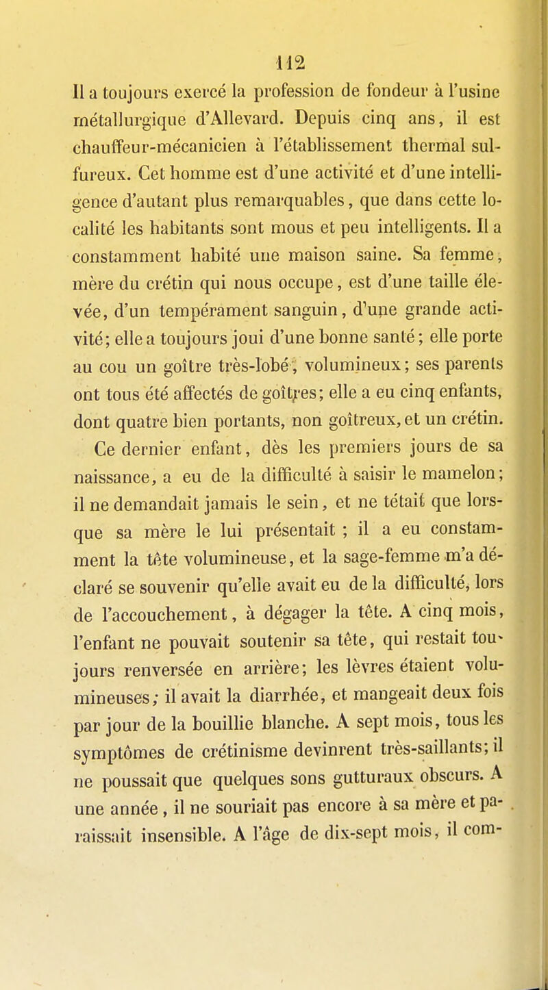 Il a toujours exercé la profession de fondeur à l'usine métallurgique d'Allevard. Depuis cinq ans, il est chauffeur-mécanicien à l'établissement thermal sul- fureux. Cet homme est d'une activité et d'une intelli- gence d'autant plus remarquables, que dans cette lo- calité les habitants sont mous et peu intelligents. Il a constamment habité une maison saine. Sa femme, mère du crétin qui nous occupe, est d'une taille éle- vée, d'un tempérament sanguin, d'une grande acti- vité; elle a toujours joui d'une bonne santé ; elle porte au cou un goitre très-lobé, volumineux; ses parents ont tous été affectés de goît^'es; elle a eu cinq enfants, dont quatre bien portants, non goitreux, et un crétin. Ce dernier enfant, dès les premiers jours de sa naissance, a eu de la difficulté à saisir le mamelon; il ne demandait jamais le sein, et ne tétait que lors- que sa mère le lui présentait ; il a eu constam- ment la tête volumineuse, et la sage-femme .m'a dé- claré se souvenir qu'elle avait eu de la difficulté^ lors de l'accouchement, à dégager la tête. A cinq mois, l'enfant ne pouvait soutenir sa tête, qui restait tou> jours renversée en arrière; les lèvres étaient volu- mineuses; il avait la diarrhée, et mangeait deux fois par jour de la bouilhe blanche. A sept mois, tous les symptômes de crétinisme devinrent très-saillants; il ne poussait que quelques sons gutturaux obscurs. A une année, il ne souriait pas encore à sa mère et pa- raissait insensible. A l'âge de dix-sept mois, il corn-