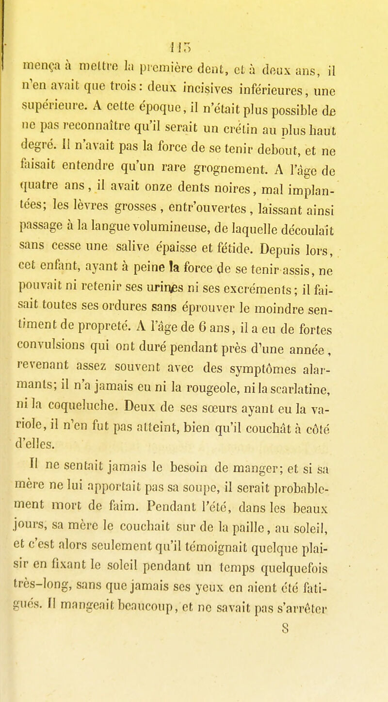 IIT) mença à mettre la première dent, et à doux ans, il n'en avait que trois: deux incisives inférieures, une supérieure. A cette époque, il n'était plus possible dfi ne pas reconnaître qu'il serait un crétin au plus haut degré. 11 n'avait pas la force de se tenir debout, et ne faisait entendre qu'un rare grognement. A l'âge de quatre ans, il avait onze dents noires, mal implan- tées; les lèvres grosses , entr'ouvertes , laissant ainsi passage à la langue volumineuse, de laquelle découlait sans cesse une salive épaisse et fétide. Depuis lors, cet enfant, ayant à peine !a force de se tenir assis, ne pouvait ni retenir ses urirvBs ni ses excréments ; il fai- sait toutes ses ordures sans éprouver le moindre sen- timent de propreté. A l'âge de 6 ans, il a eu de fortes convulsions qui ont duré pendant près d\me année , revenant assez souvent avec des symptômes alar- mants; il n'a jamais eu ni la rougeole, ni la scarlatine, ni la coqueluche. Deux de ses sœurs ayant eu la va- riole, il n'en fut pas atteint, bien qu'il couchât à côté d'elles. Il ne sentait jamais le besoin de manger; et si sa mère ne lui apportait pas sa soupe, il serait probable- ment mort de faim. Pendant l'été, dans les beaux jours, sa mère le couchait sur de la paille, au soleil, et c'est filors seulement qu'il témoignait quelque plai- sir en fixant le soleil pendant un temps quelquefois très-long, sans que jamais ses yeux en aient été fati- gués. II mangeait beaucoup, et ne savait pas s'arrêter