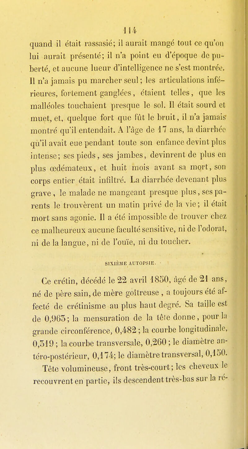 quand il était rassasié; il aurait mangé tout ce qu'on lui aurait présenté; il n'a point eu d'époque de pu- berté, et aucune lueur d'intelligence ne s'est montrée. Il n'a jamais pu marcher seul ; les articulations infé- rieures, fortement ganglées, étaient telles, que les malléoles touchaient presque le sol. Il était sourd et muet, et, quelque fort que fût le bruit, il n'a jamais montré qu'il entendait. A l'âge de 17 ans, la diarrhée qu'il avait eue pendant toute son enfance devint plus intense; ses pieds, ses jambes, devinrent de plus en plus œdémateux, et huit mois avant sa mort, son corps entier était infiltré. La diarrhée devenant plus grave , le malade ne mangeant presque plus, ses pa- rents le ti'ouvèrent un matin privé de la vie; il était mort sans agonie. Il a été impossible de trouver chez ce malheureux aucune faculté sensitive, ni de Todorat, ni de la langue, ni de l'ouïe, ni du toucher. SIXIÈME AUTOPSIE. Ce crétin, décédé le 22 avril 1850, âgé de 21 ans, né de père sain, de mère goitreuse , a toujours été af- fecté de crétinisme au plus haut degré. Sa taijle est de 0,965; la mensuration de la têle donne, pour la grande circonférence, 0,482 ; la courbe longitudinale, 0,519 ; la courbe transversale, 0,260 ; le diamètre an- téro-poslérieur, 0,174; le diamètre transversal, 0,150. Tête volumineuse, front très-court; les cheveux le recouvrent en partie, ils descendent très-bas sur la ré-