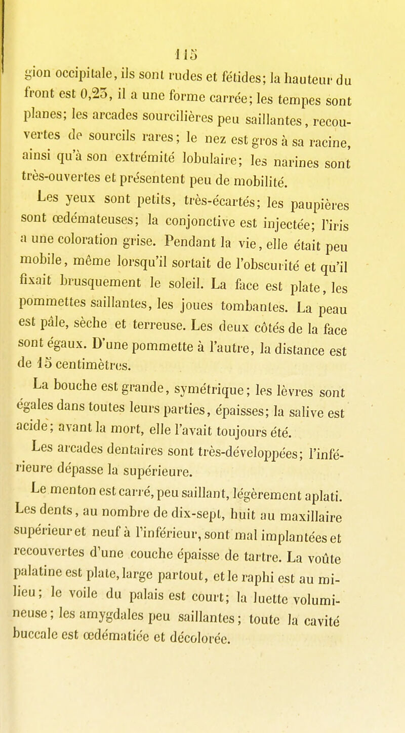 gion occipitale, ils sont rudes et fétides; la hauteur du front est 0,25, il a une forme carrée; les tempes sont planes; les arcades sourcilières peu saillantes, recou- vertes de sourcils rares; le nez est gros à sa racine, ainsi qu'à son extrémité lobulaire; les narines sont très-ouvertes et présentent peu de mobilité. Les yeux sont petits, très-écartés; les paupières sont œdémateuses; la conjonctive est injectée; Tiris a une coloration grise. Pendant la vie, elle était peu mobile, même lorsqu'il sortait de l'obscurité et qu'il fixait brusquement le soleil. La face est plate, les pommettes saillantes, les joues tombantes. La peau est pâle, sèche et terreuse. Les deux côtés de la face sont égaux. D'une pommette à l'autre, la distance est de IS centimètres. La bouche est grande, symétrique; les lèvres sont égales dans toutes leurs parties, épaisses; la salive est acide ; avant la mort, elle l'avait toujours été. Les arcades dentaires sont très-développées; l'infé- rieure dépasse la supérieure. Le menton est cari-é, peu saillant, légèrement aplati. Les dents, au nombre de dix-sept, huit au maxillaire supérieuret neuf à Tinférieur, sont mal implantées et recouvertes d'une couche épaisse de tartre. La voûte palatine est plate, large partout, et le raphi est au mi- lieu; le voile du palais est court; la luette volumi- neuse ; les amygdales peu saillantes ; toute la cavité buccale est œdématiée et décolorée.