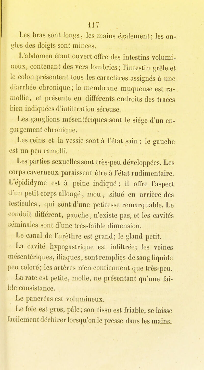 Les bras sont longs, les mains également; les on- gles des doigts sont minces. L\ibdomen étant ouvert offre des intestins volumi- neux, contenant des vers lombrics; l'intestin grêle et le colon présentent tous les caractères assignés à une diarrhée chronique; la membrane muqueuse est ra- mollie, et présente en différents endroits des traces bien indiquées d'infiltration séreuse. Les ganghons mésentériques sont le siège d'un en- gorgement chronique. Les reins et la vessie sont à Télat sain ; le gauche est un peu ramolH. Les parties sexuelles sont très-peu développées. Les corps caverneux paraissent être à l'état rudimentaire. L'épididyme est à peine indiqué; il offre l'aspect d'un petit corps allongé, mou , situé en arrière des testicules , qui sont d'une petitesse remarquable. Le conduit différent, gauche, n'existe pas, et les cavités séminales sont d'une très-faible dimension. Le canal de l'urèthre est grand; le gland petit. La cavité hypogastrique est infiltrée; les veines mésentériques, iliaques, sont remplies de sang liquide [jeu coloré; les artères n'en contiennent que très-peu. La rate est petite, molle, ne présentant qu'une fai- ble consistance. Le pancréas est volumineux. Le foie est gros, pdle; son tissu est friable, se laisse facilement déchirer lorsqu'on le presse dans les mains.