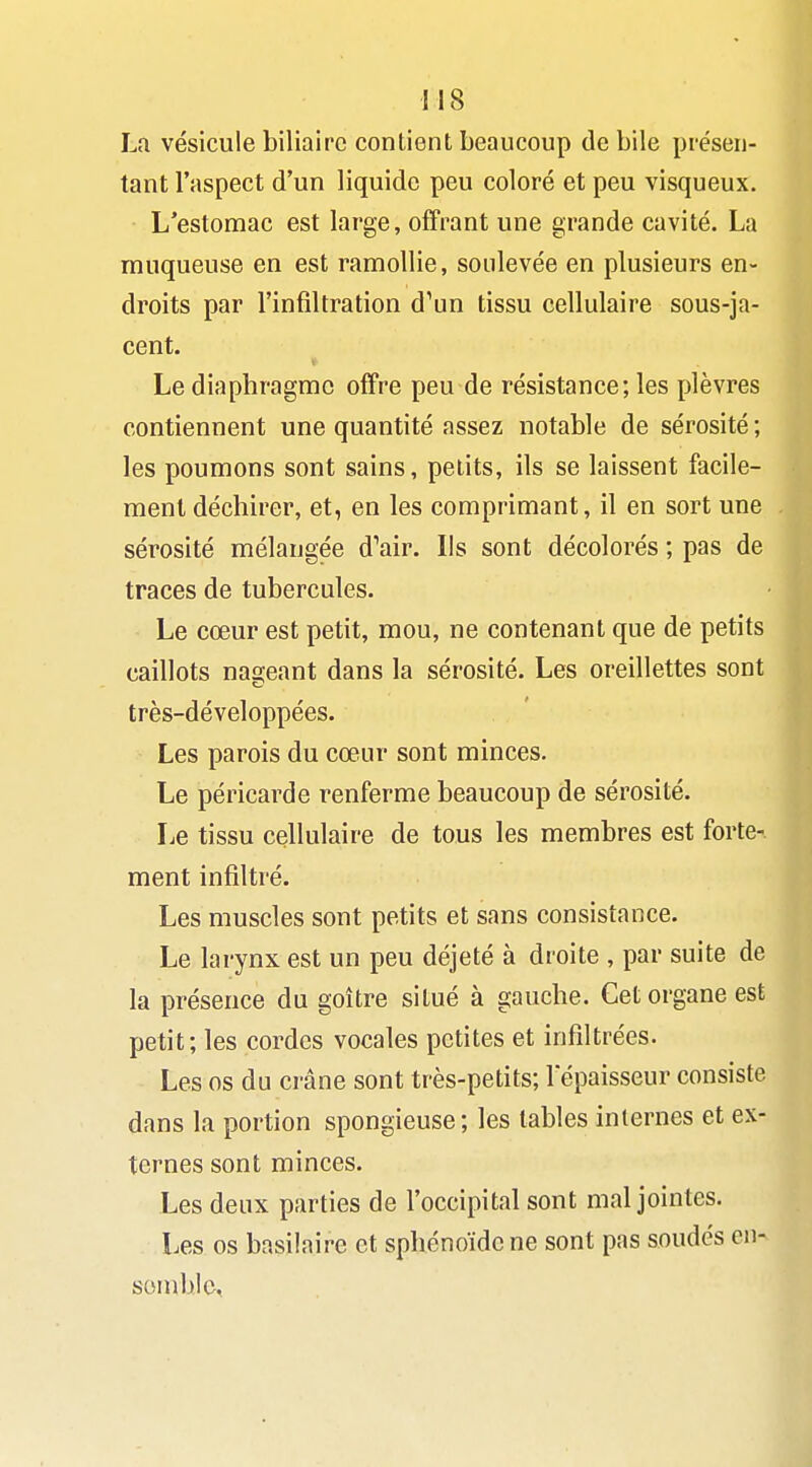 La vésicule biliaire contient beaucoup de bile présen- tant l'aspect d'un liquide peu coloré et peu visqueux. L'estomac est large, offrant une grande cavité. La muqueuse en est ramollie, soulevée en plusieurs en- droits par l'infiltration d'un tissu cellulaire sous-ja- cent. Le diaphragme offre peu de résistance; les plèvres contiennent une quantité assez notable de sérosité ; les poumons sont sains, petits, ils se laissent facile- ment déchirer, et, en les comprimant, il en sort une sérosité mélangée dW. Ils sont décolorés ; pas de traces de tubercules. Le cœur est petit, mou, ne contenant que de petits caillots nageant dans la sérosité. Les oreillettes sont très-développées. Les parois du cœur sont minces. Le péricarde renferme beaucoup de sérosité. Le tissu cellulaire de tous les membres est forte- ment infiltré. Les muscles sont petits et sans consistance. Le larynx est un peu déjeté à droite , par suite de la présence du goitre situé à gauche. Cet organe est petit; les cordes vocales petites et infiltrées. Les os du crâne sont très-petits; l'épaisseur consiste dans la portion spongieuse; les tables internes et ex- ternes sont minces. Les deux parties de l'occipital sont mal jointes. Les os basilaire et sphénoïde ne sont pas soudés en- sonible,