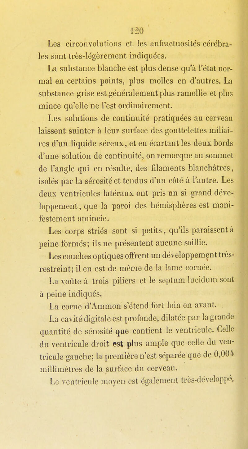 Les circonvolutions et les antVacluosilés cérébi-a- les sont très-légèrement indiquées. La substance blanche est plus dense qu'à l'état nor- mal en certains points, plus molles en d'autres. La substance grise est généralement plus ramollie et plus mince qu'elle ne l'est ordinairement. Les solutions de continuité pratiquées au cerveau laissent suinter à leur surface des gouttelettes miliai- l'es d'un liquide séreux, et en écartant les deux bords d'une solution de continuité, on remarque au sommet de l'angle qui en résulte, des filaments blanchâtres, isolés par la sérosité et tendus d'un côté à l'autre. Les deux ventricules latéraux ont pris tin si grand déve- loppement, que la paroi des hémisphères est mani- festement amincie. Les corps striés sont si petits, qu'ils paraissent à peine formés; ils ne présentent aucune saillie. Les couches optiques offrent un développement très- restreint; il en est de même de la lame cornée. La voûte à trois piliers et le sepUim lucidum sont à peine indiqués. La corne d'Ammon s'étend fort loin en avant. La cavité digitale est profonde, dilatée par la grande quantité de sérosité que contient le ventricule. Celle du ventricule droit est plus ample que celle du ven- tricule gauche; la première n'est séparée que de 0,004 millimètres de la surface du cerveau. Lo ventricule moyen est également très-développc\
