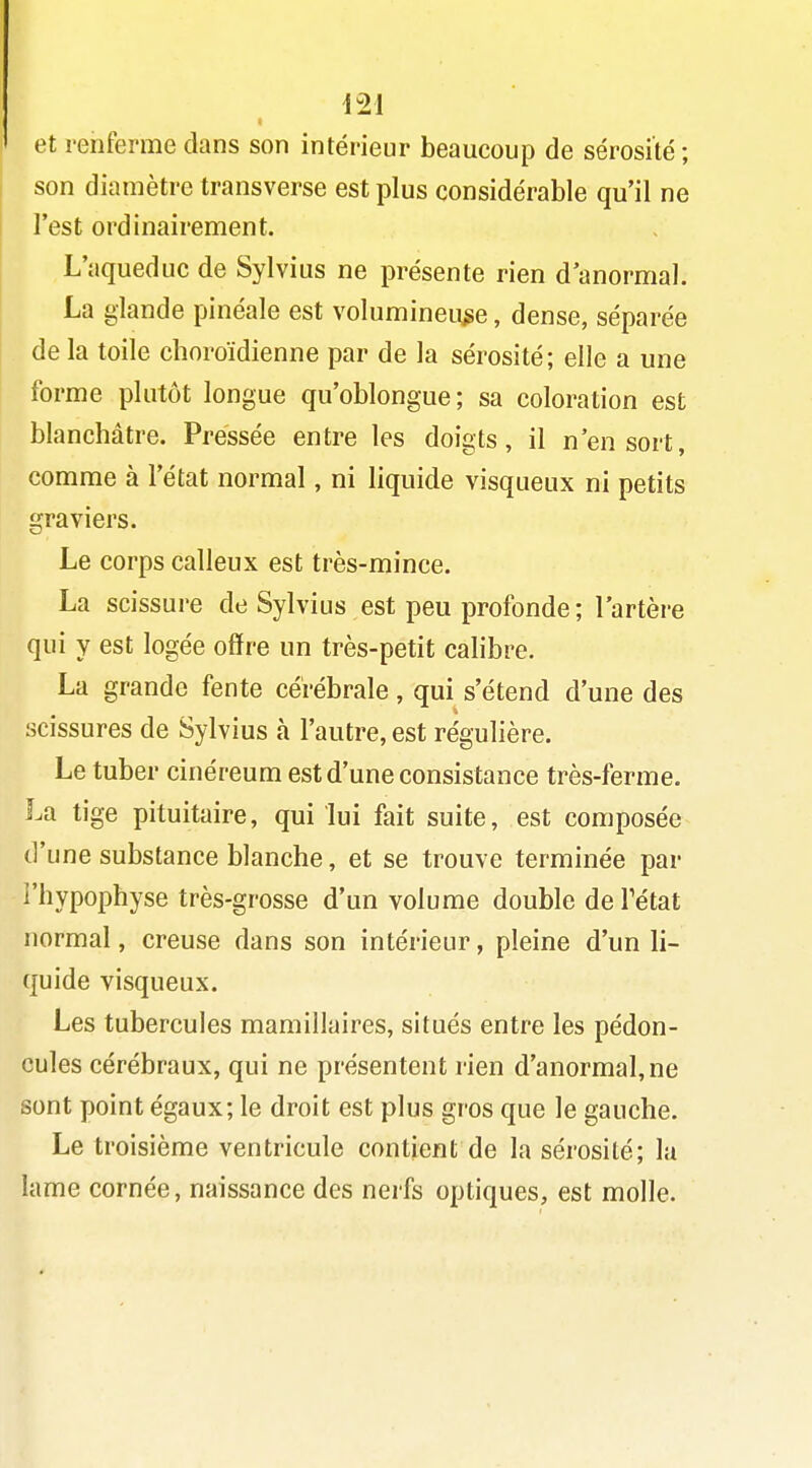 et renferme dans son intérieur beaucoup de sérosité; son diamètre transverse est plus considérable qu'il ne l'est ordinairement. L'aqueduc de Sylvius ne présente rien d'anormal. La glande pinéale est volumineuse, dense, séparée delà toile choroïdienne par de la sérosité; elle a une forme plutôt longue qu'oblongue; sa coloration est blanchâtre. Pressée entre les doigts, il n'en sort, comme à l'état normal, ni liquide visqueux ni petits graviers. Le corps calleux est très-mince. La scissure de Sylvius est peu profonde ; l'artère qui y est logée offre un très-petit calibre. La grande fente cérébrale , qui s'étend d'une des scissures de Sylvius à l'autre, est régulière. Le tuber cinéreum est d'une consistance très-ferme. La tige pituitaire, qui lui fait suite, est composée d'une substance blanche, et se trouve terminée par l'hypophyse très-grosse d'un volume double deFétat normal, creuse dans son intérieur, pleine d'un li- quide visqueux. Les tubercules mamillaires, situés entre les pédon- cules cérébraux, qui ne présentent rien d'anormal, ne sont point égaux; le droit est plus gros que le gauche. Le troisième ventricule contient de la sérosité; la lame cornée, naissance des nerfs optiques, est molle.