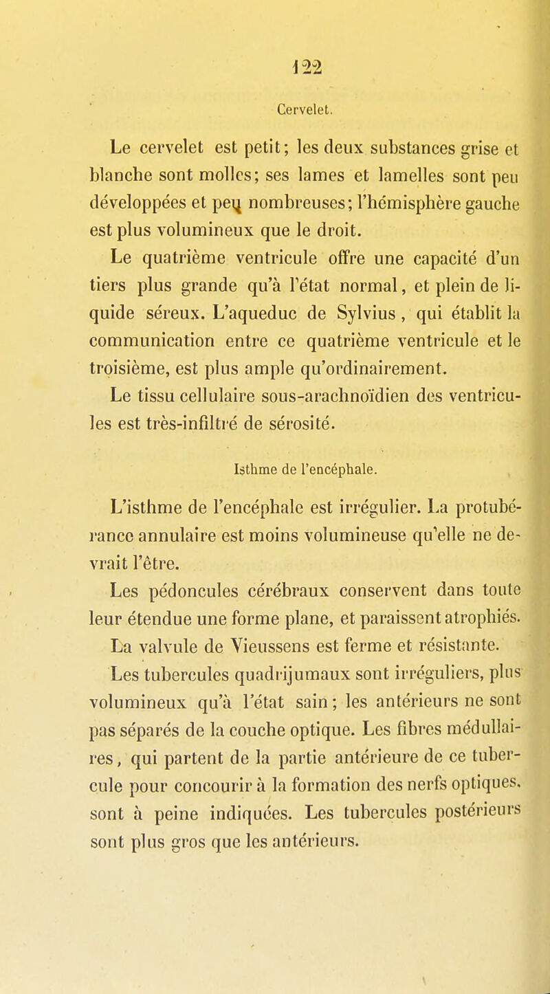 Cervelet. Le cervelet est petit; les deux substances grise et blanche sont molles; ses lames et lamelles sont peu développées et pei| nombreuses; l'hémisphère gauche est plus volumineux que le droit. Le quatrième ventricule offre une capacité d'un tiers plus grande qu'à Tétat normal, et plein de li- quide séreux. L'aqueduc de Sylvius, qui établit la communication entre ce quatrième ventricule et le troisième, est plus ample qu'ordinairement. Le tissu cellulaire sous-arachnoïdien des ventricu- les est très-infiltré de sérosité. Isthme de l'encéphale. L'isthme de l'encéphale est irrégulier. La protubé- rance annulaire est moins volumineuse qu'elle ne de- vrait l'être. Les pédoncules cérébraux conservent dans toute leur étendue une forme plane, et paraissent atrophiés. L-a valvule de Vieussens est ferme et résistante. Les tubercules quadrijumaux sont irréguliers, plus volumineux qu'à l'état sain ; les antérieurs ne sont pas séparés de la couche optique. Les fibres médullai- res , qui partent de la partie antérieure de ce tuber- cule pour concourir à la formation des nerfs optiques, sont à peine indiquées. Les tubercules postérieurs sont plus gros que les antérieurs.