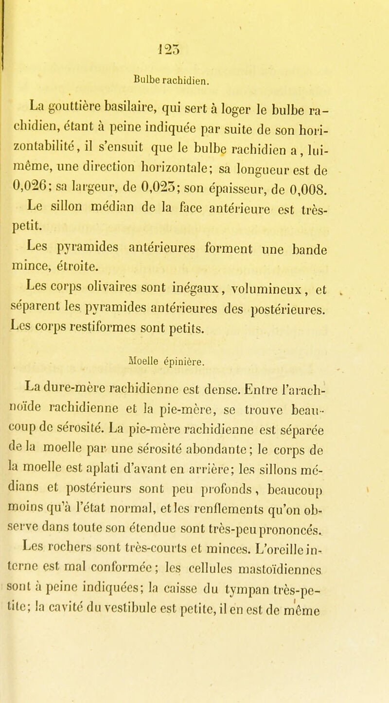 Bulbe rachidien. La gouttière basilaire, qui sert à loger le bulbe ra- chidien, étant à peine indiquée par suite de son hori- zontabilité, il s'ensuit que le bulbe rachidien a, lui- même, une direction horizontale; sa longueur est de 0,026; sa largeur, de 0,025; son épaisseur, de 0,008. Le sillon médian de la face antérieure est très- petit. Les pyramides antérieures forment une bande mince, étroite. Les corps olivaires sont inégaux, volumineux, et séparent les pyramides antérieures des postérieures. Les corps restiformes sont petits. Moelle épinière. La dure-mère rachidienne est dense. Entre l'ai-ach- noïde rachidienne et la pie-mère, se trouve beau- coup de sérosité. La pie-mère rachidienne est séparée de la moelle par. une sérosité abondante ; le corps de la moelle est aplati d'avant en arrière; les sillons mé- dians et postérieurs sont peu profonds, beaucoup moins qu'à l'état normal, et les renflements qu'on ob- serve dans toute son étendue sont très-peu prononcés. Les rochers sont très-courts et minces. L'oreille in- terne est mal conformée ; les cellules mastoïdiennes sont à peine indiquées; la caisse du tympan très-pe- tite; la cavité du vestibule est petite, il en est de môme