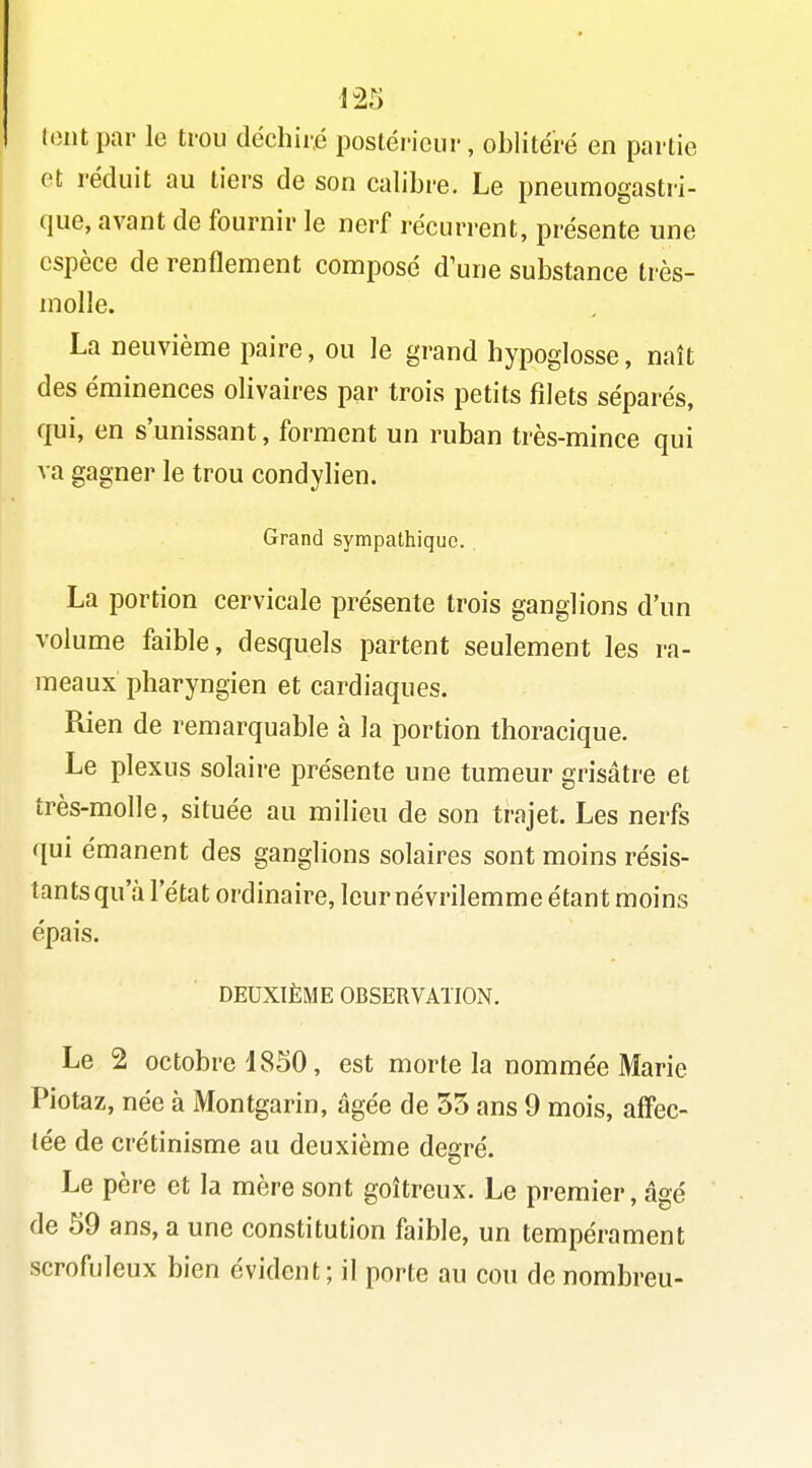 (ont par le trou déchiré postérieur, oblitéré en partie et réduit au tiers de son calibre. Le pneumogastri- que, avant de fournir le nerf récurrent, présente une espèce de renflement composé d'une substance très- inolle. La neuvième paire, ou le grand hypoglosse, naît des éminences olivaires par trois petits filets séparés, qui, en s'unissant, forment un ruban très-mince qui va gagner le trou condylien. Grand sympathique. . La portion cervicale présente trois ganglions d'un volume faible, desquels partent seulement les ra- meaux pharyngien et cardiaques. Rien de remarquable à la portion thoracique. Le plexus solaire présente une tumeur grisâtre et très-molle, située au milieu de son trajet. Les nerfs qui émanent des ganglions solaires sont moins résis- tants qu'à l'état ordinaire, leur névrilemme étant moins épais. DEUXIÈME OBSERVATION. Le 2 octobre 1850, est morte la nommée Marie Piotaz, née à Montgarin, âgée de 53 ans 9 mois, affec- tée de crétinisme au deuxième degré. Le père et la mère sont goitreux. Le premier, âgé de 59 ans, a une constitution faible, un tempérament scrofuleux bien évident; il porte au cou de nombreu-