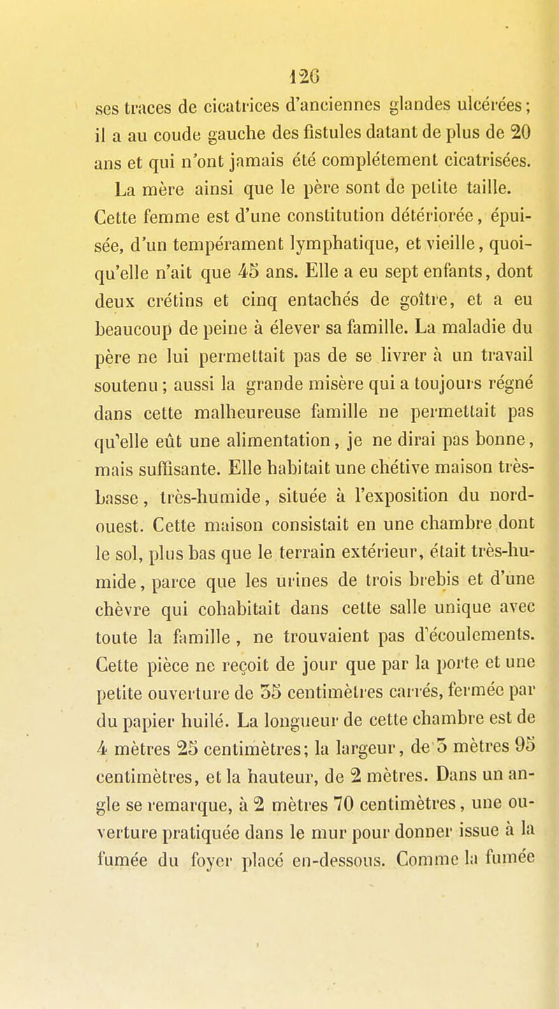 ses traces de cicatrices d'anciennes glandes ulcérées; il a au coude gauche des fistules datant de plus de 20 ans et qui n'ont jamais été complètement cicatrisées. La mère ainsi que le père sont de petite taille. Cette femme est d'une constitution détériorée, épui- sée, d'un tempérament lymphatique, et vieille, quoi- qu'elle n'ait que 45 ans. Elle a eu sept enfants, dont deux crétins et cinq entachés de goitre, et a eu beaucoup de peine à élever sa famille. La maladie du père ne lui permettait pas de se livrer à un travail soutenu ; aussi la grande misère qui a toujours régné dans cette malheureuse famille ne permettait pas qu'elle eût une ahmentation, je ne dirai pas bonne, mais suffisante. Elle habitait une chétive maison très- basse , très-humide, située à l'exposition du nord- ouest. Cette maison consistait en une chambre dont le sol, plus bas que le terrain extérieur, était très-hu- mide , parce que les urines de trois brebis et d'une chèvre qui cohabitait dans cette salle unique avec toute la flimille , ne trouvaient pas d'écoulements. Cette pièce ne reçoit de jour que par la porte et une petite ouverture de 55 centimètres cariés, fermée par du papier huilé. La longueur de cette chambre est de 4 mètres 25 centimètres; la largeur, d€ 5 mètres 95 centimètres, et la hauteur, de 2 mètres. Dans un an- gle se remarque, à 2 mètres 70 centimètres, une ou- verture pratiquée dans le mur pour donner issue à la fumée du foyer placé en-dessous. Comme la fumée