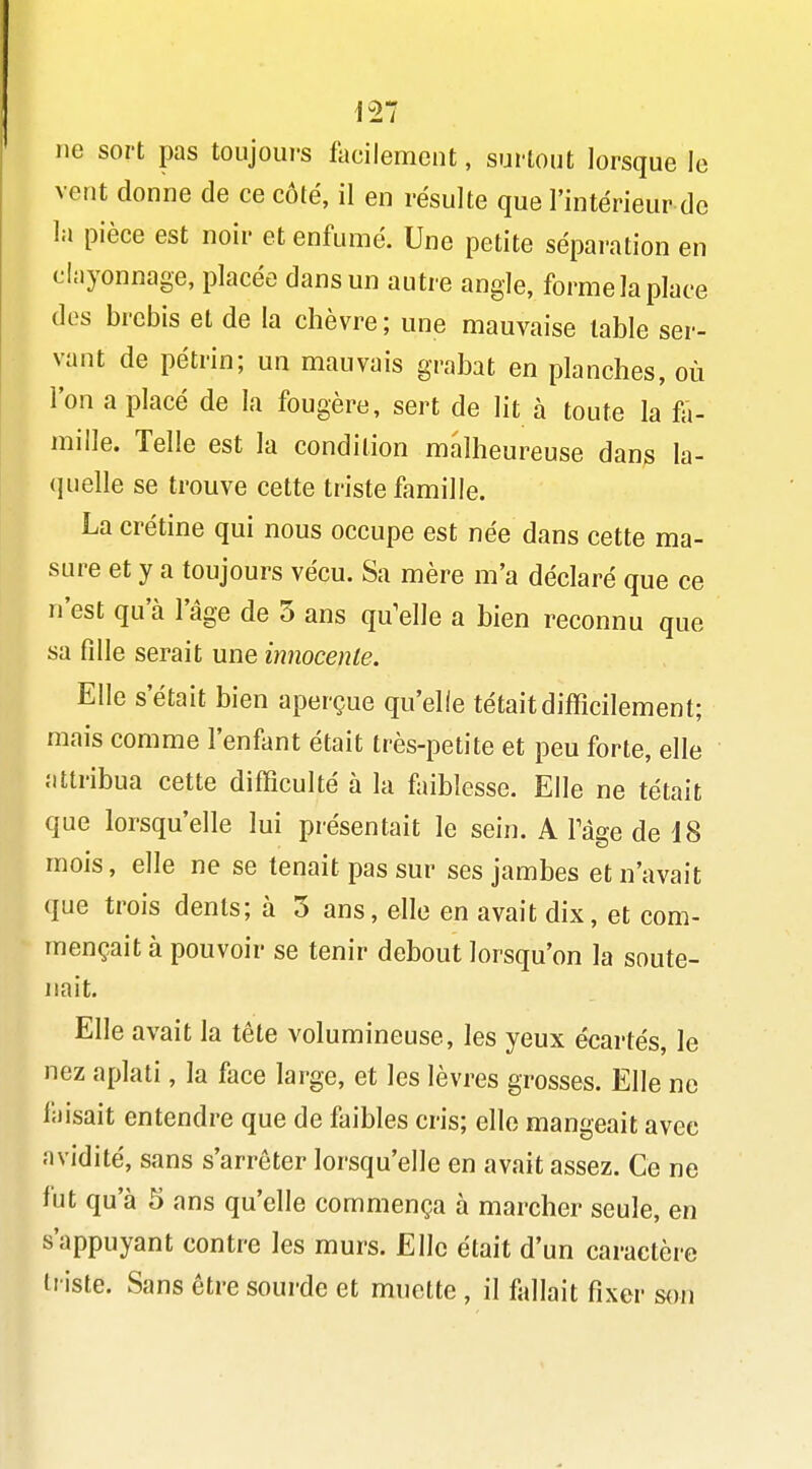 ne sort pas toujours facilement, surtout lorsque le vent donne de ce côté, il en résulte que l'intérieur de la pièce est noir et enfumé. Une petite séparation en clayonnage, placée dans un autre angle, forme la place dos brebis et de la chèvre ; une mauvaise table ser- vant de pétrin; un mauvais grabat en planches, où l'on a placé de la fougère, sert de lit à toute la f-.- mille. Telle est la condition malheureuse dan^ la- <iuelle se trouve cette triste famille. La crétine qui nous occupe est née dans cette ma- sure et y a toujours vécu. Sa mère m'a déclaré que ce n'est qu'à l'âge de 5 ans qu'elle a bien reconnu que sa fille serait une innocente. Elle s'était bien aperçue qu'elle tétait difficilement; mais comme l'enfant était très-petite et peu forte, elle attribua cette difficulté à la faiblesse. Elle ne tétait que lorsqu'elle lui présentait le sein. A Page de 18 mois, elle ne se tenait pas sur ses jambes et n'avait que trois dents; à 3 ans, elle en avait dix, et com- mençait à pouvoir se tenir debout lorsqu'on la soute- nait. Elle avait la tète volumineuse, les yeux écartés, le nez aplati, la face large, et les lèvres grosses. Elle ne faisait entendre que de faibles cris; elle mangeait avec avidité, sans s'arrêter lorsqu'elle en avait assez. Ce ne fut qu'à 5 ans qu'elle commença à marcher seule, en s'appuyant contre les murs. Elle était d'un caractère ti iste. Sans être sourde et muette , il fallait fixer son