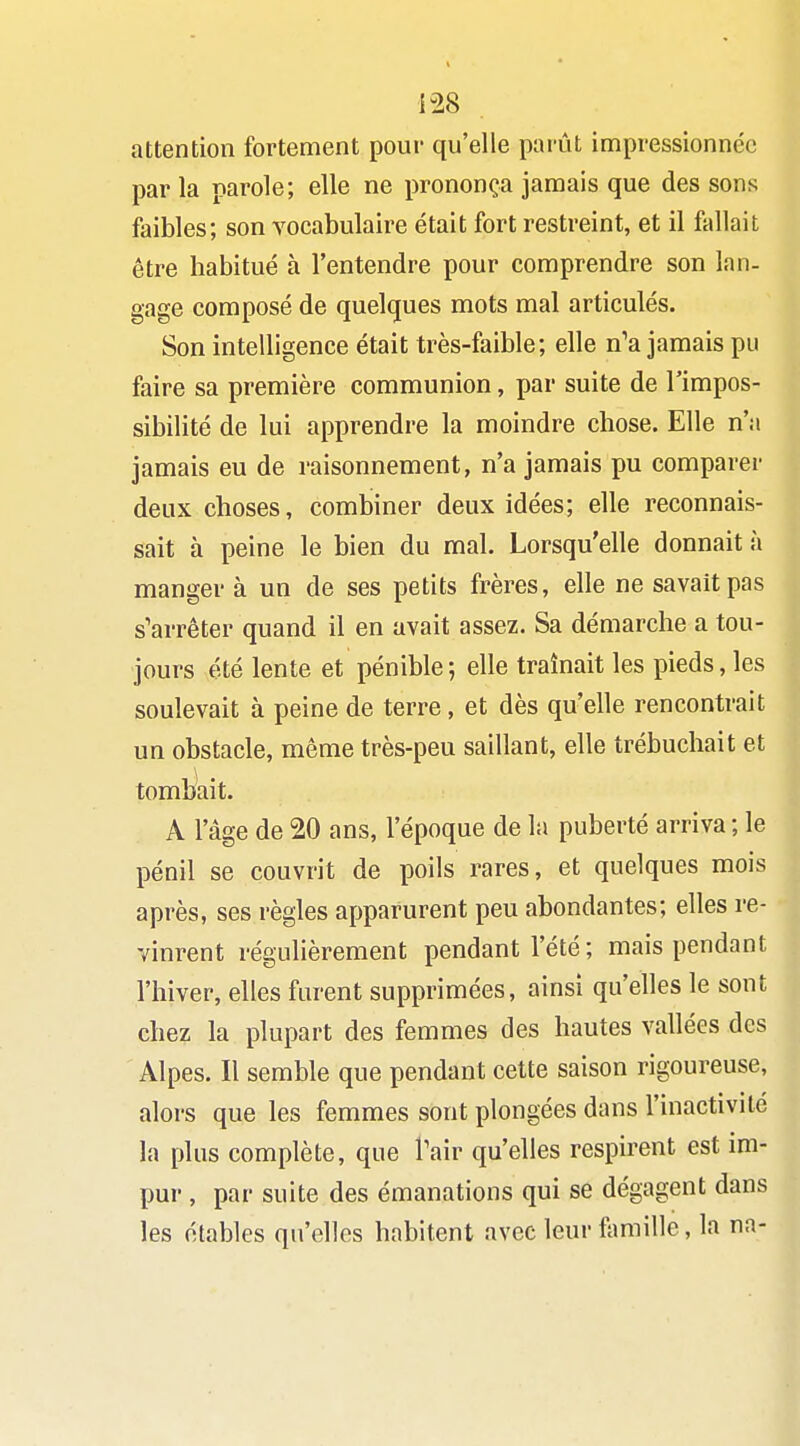 attention fortement pour qu'elle parût impressionnée par la parole; elle ne prononça jamais que des sons faibles; son vocabulaire était fort restreint, et il fallait être habitué à l'entendre pour comprendre son lan- gage composé de quelques mots mal articulés. Son intelligence était très-faible; elle n'a jamais pu faire sa première communion, par suite de l'impos- sibilité de lui apprendre la moindre chose. Elle n'a jamais eu de raisonnement, n'a jamais pu comparer deux choses, combiner deux idées; elle reconnais- sait à peine le bien du mal. Lorsqu'elle donnait à manger à un de ses petits frères, elle ne savait pas s'arrêter quand il en avait assez. Sa démarche a tou- jours été lente et pénible ; elle traînait les pieds, les soulevait à peine de terre, et dès qu'elle rencontrait un obstacle, même très-peu saillant, elle trébuchait et tombait. A l'âge de 20 ans, l'époque de la puberté arriva ; le pénil se couvrit de poils rares, et quelques mois après, ses règles apparurent peu abondantes; elles re- vinrent réguhèrement pendant l'été; mais pendant l'hiver, elles furent supprimées, ainsi qu'elles le sont chez la plupart des femmes des hautes vallées des Alpes. Il semble que pendant cette saison rigoureuse, alors que les femmes sont plongées dans l'inactivité la plus complète, que Tair qu'elles respirent est im- pur , par suite des émanations qui se dégagent dans les établcs qu'elles habitent avec leur famille, la na-