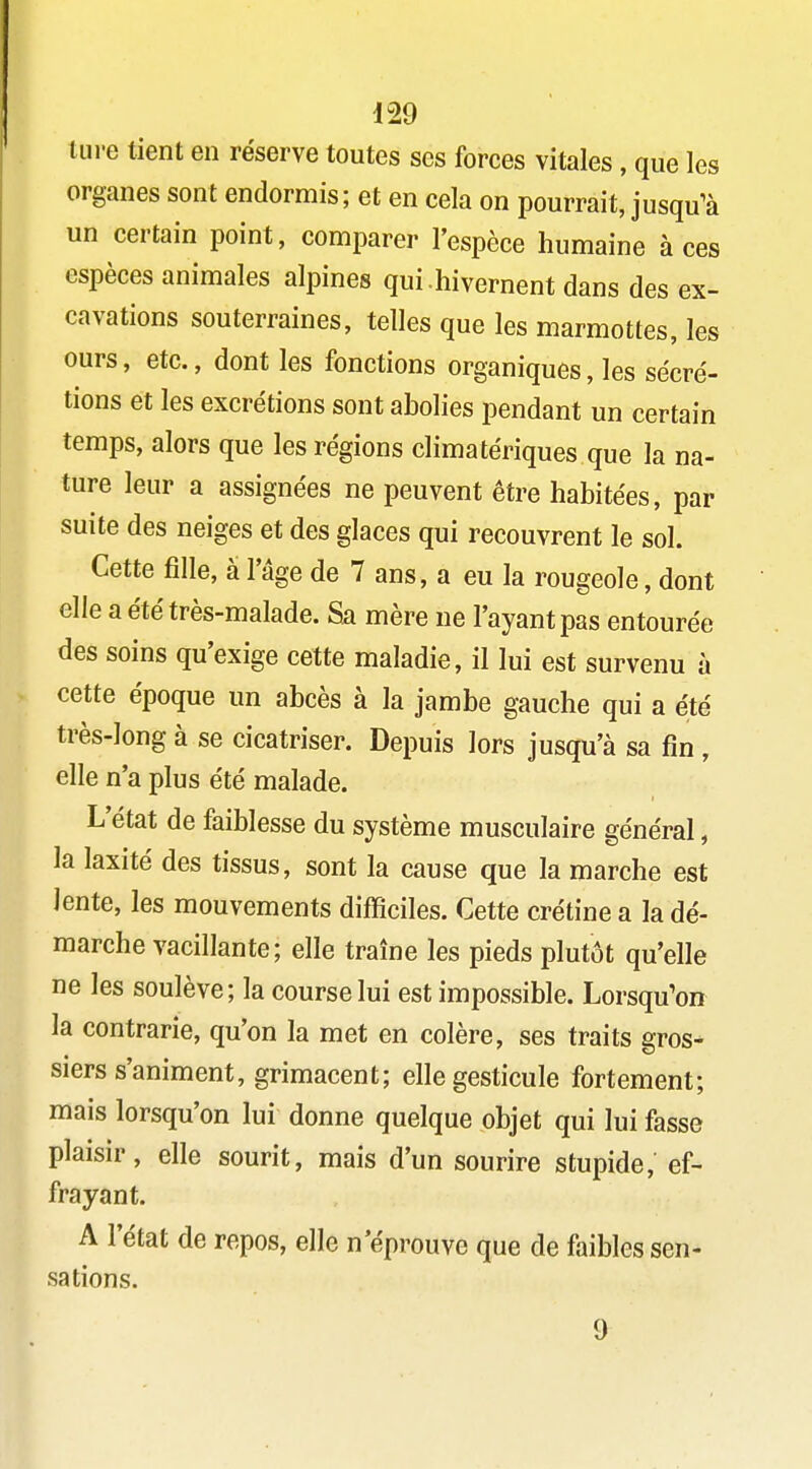 tm-e tient en réserve toutes ses forces vitales, que les organes sont endormis; et en cela on pourrait, jusqu^à un certain point, comparer l'espèce humaine à ces espèces animales alpines qui.hivernent dans des ex- cavations souterraines, telles que les marmottes, les ours, etc., dont les fonctions organiques, les sécré- tions et les excrétions sont abolies pendant un certain temps, alors que les régions climatériques que la na- ture leur a assignées ne peuvent être habitées, par suite des neiges et des glaces qui recouvrent le sol. Cette fille, a l'âge de 7 ans, a eu la rougeole, dont elle a été très-malade. Sa mère ne l'ayant pas entourée des soins qu'exige cette maladie, il lui est survenu à cette époque un abcès à la jambe gauche qui a été très-long à se cicatriser. Depuis lors jusqu'à sa fin , elle n'a plus été malade. L'état de faiblesse du système musculaire général, la laxité des tissus, sont la cause que la marche est lente, les mouvements difficiles. Cette crétine a la dé- marche vacillante; elle traîne les pieds plutôt qu'elle ne les soulève; la course lui est impossible. Lorsqu'on la contrarie, qu'on la met en colère, ses traits gros- siers s'animent, grimacent; elle gesticule fortement; mais lorsqu'on lui donne quelque objet qui lui fasse plaisir, elle sourit, mais d'un sourire stupide, ef- frayant. A l'état de repos, elle n'éprouve que de faibles sen- sations. 9