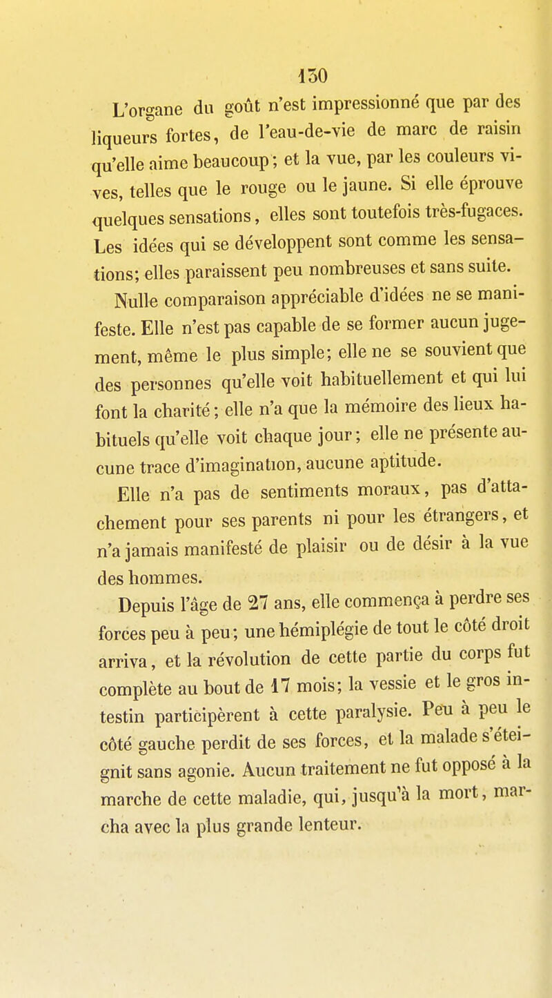 L'or«-ane du goût n'est impressionné que par des liqueurs fortes, de l'eau-de-vie de marc de raisin qu'elle aime beaucoup ; et la vue, par les couleurs vi- ves, telles que le rouge ou le jaune. Si elle éprouve quelques sensations, elles sont toutefois très-fugaces. Les idées qui se développent sont comme les sensa- tions; elles paraissent peu nombreuses et sans suite. Nulle comparaison appréciable d'idées ne se mani- feste. Elle n'est pas capable de se former aucun juge- ment, même le plus simple; elle ne se souvient que des personnes qu'elle voit habituellement et qui lui font la charité ; elle n'a que la mémoire des lieux ha- bituels qu'elle voit chaque jour ; elle ne présente au- cune trace d'imagination, aucune aptitude. Elle n'a pas de sentiments moraux, pas d'atta- chement pour ses parents ni pour les étrangers, et n'a jamais manifesté de plaisir ou de désir à la vue des hommes. Depuis l'âge de 27 ans, elle commença à perdre ses forces peu à peu ; une hémiplégie de tout le côté droit arriva, et la révolution de cette partie du corps fut complète au bout de 17 mois; la vessie et le gros in- testin participèrent à cette paralysie. Peu à peu le côté gauche perdit de ses forces, et la malade s'étei- gnit sans agonie. Aucun traitement ne fut opposé à la marche de cette maladie, qui, jusqu'à la mort, mar- cha avec la plus grande lenteur.