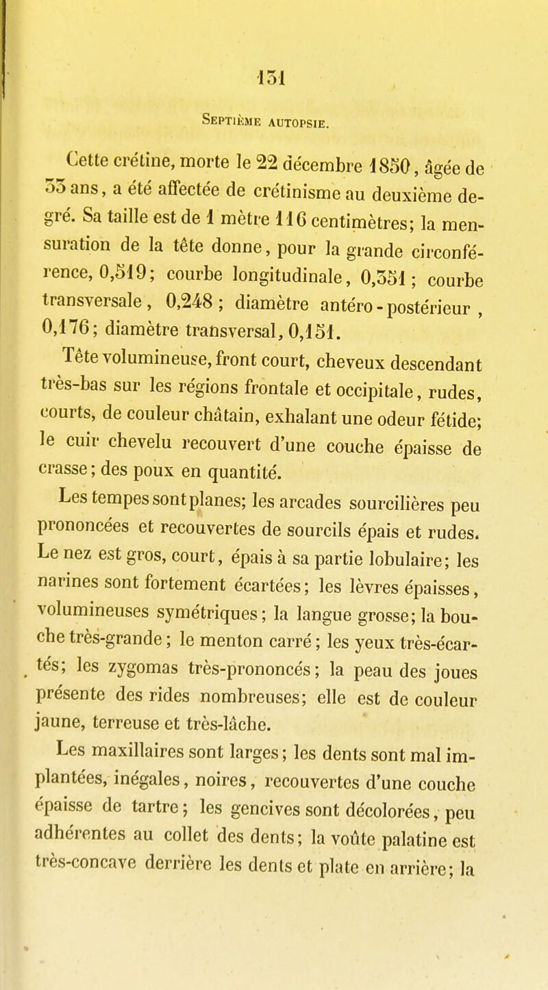 Septième autopsie. Cette crétine, morte le 22 décembre 1850, âgée de o5ans, a été affectée de crétinisme au deuxième de- gré. Sa taille est de 1 mètre 116 centimètres; la men- suration de la tête donne, pour la grande circonfé- rence, 0,S19; courbe longitudinale, 0,551; courbe transversale, 0,248; diamètre antéro - postérieur , 0,176; diamètre transversal, 0,151. Tête volumineuse, front court, cheveux descendant très-bas sur les régions frontale et occipitale, rudes, courts, de couleur châtain, exhalant une odeur fétide; le cuir chevelu recouvert d'une couche épaisse de crasse ; des poux en quantité. Les tempes sont planes; les arcades sourcilières peu prononcées et recouvertes de sourcils épais et rudes. Le nez est gros, court, épais à sa partie lobulaire; les narines sont fortement écartées; les lèvres épaisses, volumineuses symétriques; la langue grosse; la bou- che très-grande ; le menton carré ; les yeux très-écar- tés; les zygomas très-prononcés; la peau des joues présente des rides nombreuses; elle est de couleur jaune, terreuse et très-lâche. Les maxillaires sont larges ; les dents sont mal im- plantées, inégales, noires, recouvertes d'une couche épaisse de tartre ; les gencives sont décolorées, peu adhérentes au collet des dents; la voûte palatine est très-concave derrière les dents et plate en arrière; la