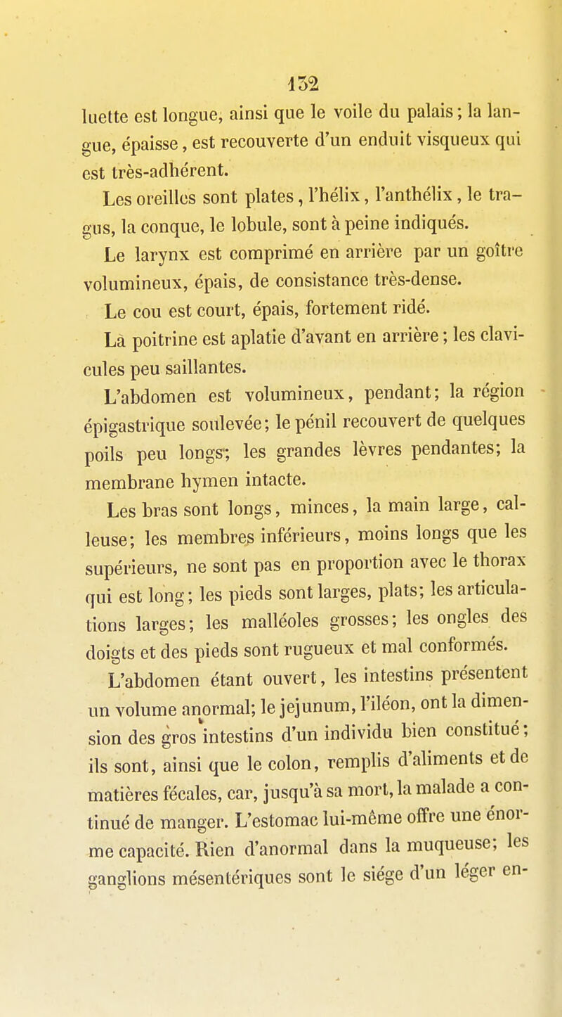 452 luette est longue, ainsi que le voile du palais ; la lan- o'ue, épaisse, est recouverte d'un enduit visqueux qui est très-adhérent. Les oreilles sont plates, l'hélix, l'anthélix, le tra- gus, la conque, le lobule, sont à peine indiqués. Le larynx est comprimé en arrière par un goîti'e volumineux, épais, de consistance très-dense. Le cou est court, épais, fortement ridé. Là poitrine est aplatie d'avant en arrière ; les clavi- cules peu saillantes. L'abdomen est volumineux, pendant; la région épigastrique soulevée; lepénil recouvert de quelques poils peu longs-; les grandes lèvres pendantes; la membrane hymen intacte. Les bras sont longs, minces, la main large, cal- leuse; les membres inférieurs, moins longs que les supérieurs, ne sont pas en proportion avec le thorax qui est long; les pieds sont larges, plats; les articula- tions larges; les malléoles grosses; les ongles des doigts et des pieds sont rugueux et mal conformés. L'abdomen étant ouvert, les intestins présentent un volume anormal; le jéjunum, l'iléon, ont la dimen- sion des gros'intestins d'un individu bien constitué; ils sont, ainsi que le colon, remplis d'aliments et de matières fécales, car, jusqu'à sa mort, la malade a con- tinué de manger. L'estomac lui-même offre une énor- me capacité. Rien d'anormal dans la muqueuse; les ganglions mésentériques sont le siège d'un léger en-