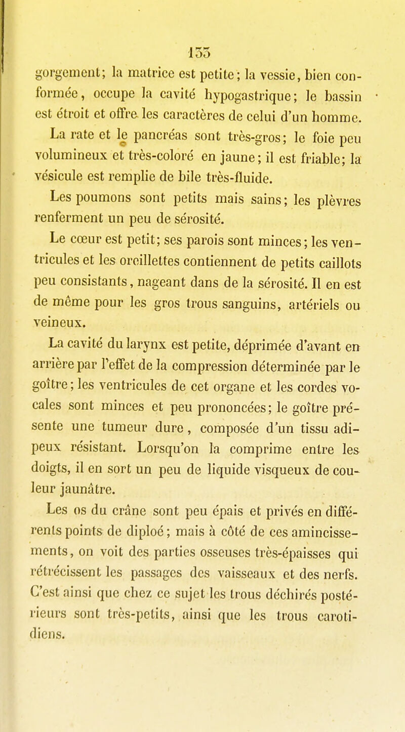 gorgement; la matrice est petite; la vessie, bien con- formée, occupe la cavité hypogastriqiie ; le bassin est étroit et offre les caractères de celui d'un homme. La rate et le pancréas sont très-gros; le foie peu volumineux et très-coloré en jaune; il est friable; la vésicule est remplie de bile très-fluide. Les poumons sont petits mais sains ; les plèvres renferment un peu de sérosité. Le cœur est petit; ses parois sont minces ; les ven- tricules et les oreillettes contiennent de petits caillots peu consistants, nageant dans de la sérosité. Il en est de même pour les gros trous sanguins, artériels ou veineux. La cavité du larynx est petite, déprimée d'avant en arrière par Teffet de la compression déterminée par le goitre ; les ventricules de cet organe et les cordes vo- cales sont minces et peu prononcées; le goitre pré- sente une tumeur dure, composée d'un tissu adi- peux résistant. Lorsqu'on la comprime entre les doigts, il en sort un peu de liquide visqueux de cou- leur jaunâtre. Les os du crâne sont peu épais et privés en dififé- renls points de diploé ; mais à côté de ces amincisse- ments, on voit des parties osseuses très-épaisses qui rétrécissent les passages des vaisseaux et des nerfs. C'est ainsi que chez ce sujet les trous déchirés posté- rieurs sont très-petits, ainsi que les trous caroti- diens.