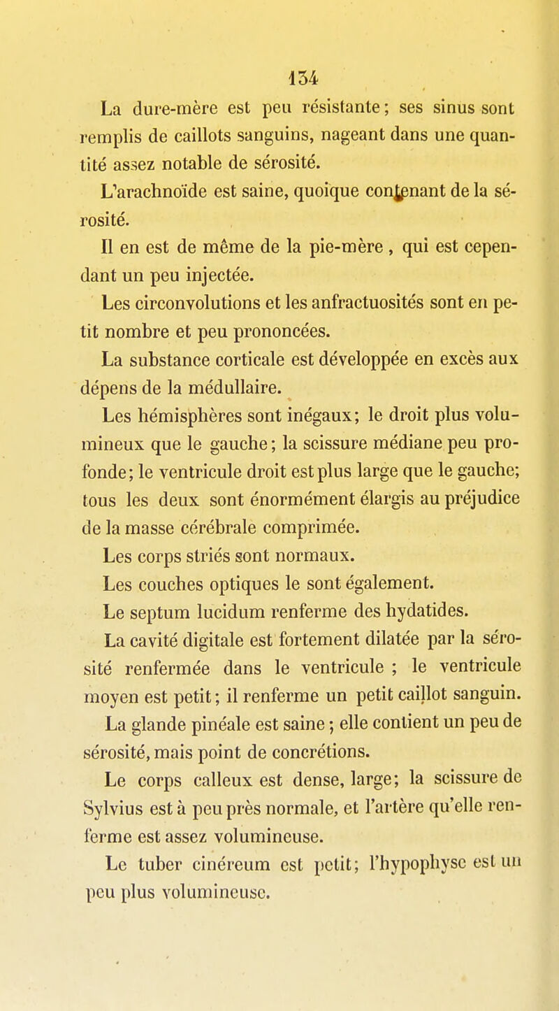 La dure-mère est peu résistante ; ses sinus sont remplis de caillots sanguins, nageant dans une quan- tité assez notable de sérosité. Uarachnoïde est saine, quoique conspuant de la sé- rosité. Il en est de même de la pie-mère , qui est cepen- dant un peu injectée. Les circonvolutions et les anfractuosités sont en pe- tit nombre et peu prononcées. La substance corticale est développée en excès aux dépens de la médullaire. Les hémisphères sont inégaux; le droit plus volu- mineux que le gauche ; la scissure médiane peu pro- fonde; le ventricule droit est plus large que le gauche; tous les deux sont énormément élargis au préjudice de la masse cérébrale comprimée. Les corps striés sont normaux. Les couches optiques le sont également. Le septum lucidum renferme des hydatides. La cavité digitale est fortement dilatée par la séro- sité renfermée dans le ventricule ; le ventricule moyen est petit ; il renferme un petit caillot sanguin. La glande pinéale est saine ; elle contient un peu de sérosité, mais point de concrétions. Le corps calleux est dense, large; la scissure de Sylvius est à peu près normale, et l'artère qu'elle ren- ferme est assez volumineuse. Le tuber cinéreum est petit; l'hypophyse est un peu plus volumineuse.