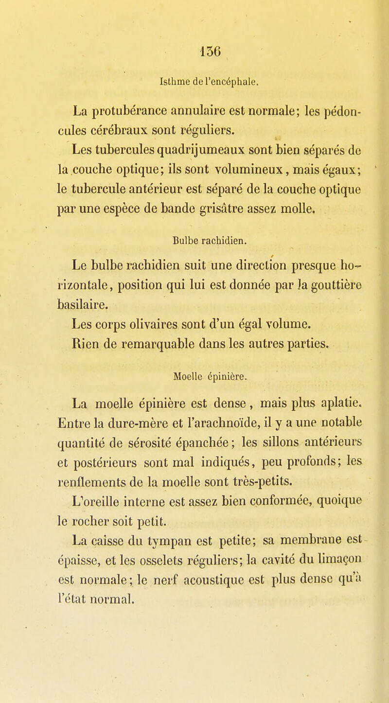 Isthme de l'encéphale. La protubérance annulaire est normale; les pédon- cules cérébraux sont réguliers. Les tubercules quadrijumeaux sont bien séparés de la couche optique; ils sont volumineux, mais égaux; le tubercule antérieur est séparé de la couche optique par une espèce de bande grisâtre assez molle. Bulbe rachidien. Le bulbe rachidien suit une direction presque ho- rizontale, position qui lui est donnée par la gouttière basilaire. Les corps olivaires sont d'un égal volume. Rien de remarquable dans les autres parties. Moelle épinière. La moelle épinière est dense, mais plus aplatie. Entre la dure-mère et l'arachnoïde, il y a une notable quantité de sérosité épanchée ; les sillons antérieurs et postérieurs sont mal indiqués, peu profonds ; les renflements de la moelle sont très-petits. L'oreille interne est assez bien conformée, quoique le rocher soit petit. La caisse du tympan est petite; sa membrane est épaisse, et les osselets réguliers; la cavité du limaçon est normale ; le nerf acoustique est plus dense qu'à l'état normal.