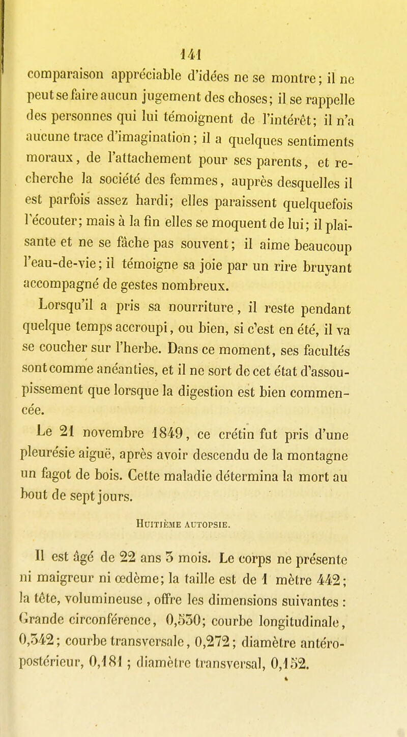 comparaison appréciable d'idées ne se montre ; il ne peut se faire aucun jugement des choses; il se rappelle des personnes qui lui témoignent de l'intérêt; il n'a aucune trace d'imagination ; il a quelques sentiments moraux, de l'attachement pour ses parents, et re- cherche la société des femmes, auprès desquelles il est parfois assez hardi; elles paraissent quelquefois 1 écouter; mais à la fin elles se moquent de lui; il plai- sante et ne se fâche pas souvent ; il aime beaucoup l'eau-de-vie ; il témoigne sa joie par un rire bruyant accompagné de gestes nombreux. Lorsqu'il a pris sa nourriture, il reste pendant quelque temps accroupi, ou bien, si c'est en été, il va se coucher sur l'herbe. Dans ce moment, ses facultés sont comme anéanties, et il ne sort de cet état d'assou- pissement que lorsque la digestion est bien commen- cée. Le 21 novembre 1849, ce crétin fut pris d'une pleurésie aiguë, après avoir descendu de la montagne un fagot de bois. Cette maladie détermina la mort au bout de sept jours. Huitième autopsie. Il est âgé de 22 ans 5 mois. Le corps ne présente ni maigreur ni œdème; la taille est de 1 mètre 442; la tête, volumineuse , offre les dimensions suivantes : Grande circonférence, 0,S30; courbe longitudinale, 0,342 ; courbe transversale, 0,272 ; diamètre antéro- postérieur, 0,181 ; diamètre transversal, 0,152.