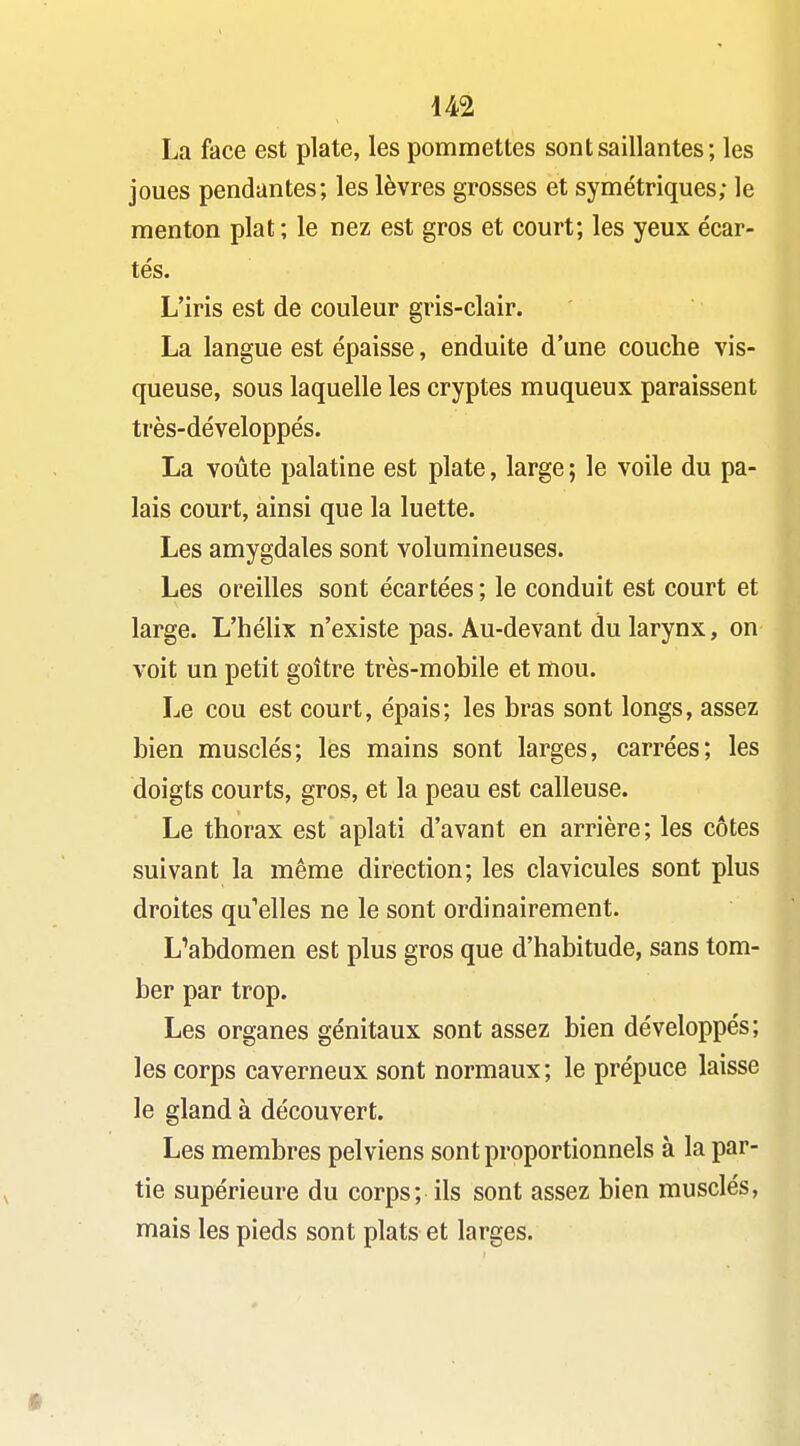 La face est plate, les pommettes sont saillantes; les joues pendantes; les lèvres grosses et symétriques; le menton plat ; le nez est gros et court; les yeux écar- tés. L'iris est de couleur gris-clair. La langue est épaisse, enduite d'une couche vis- queuse, sous laquelle les cryptes muqueux paraissent très-développés. La voûte palatine est plate, large ; le voile du pa- lais court, ainsi que la luette. Les amygdales sont volumineuses. Les oreilles sont écartées ; le conduit est court et large. L'hélix n'existe pas. Au-devant du larynx, on voit un petit goitre très-mobile et mou. Le cou est court, épais; les bras sont longs, assez bien musclés; les mains sont larges, carrées; les doigts courts, gros, et la peau est calleuse. Le thorax est aplati d'avant en arrière; les côtes suivant la même direction; les clavicules sont plus droites qu'elles ne le sont ordinairement. L^abdomen est plus gros que d'habitude, sans tom- ber par trop. Les organes génitaux sont assez bien développés; les corps caverneux sont normaux ; le prépuce laisse le gland à découvert. Les membres pelviens sont proportionnels à la par- tie supérieure du corps; ils sont assez bien musclés, mais les pieds sont plats et larges.