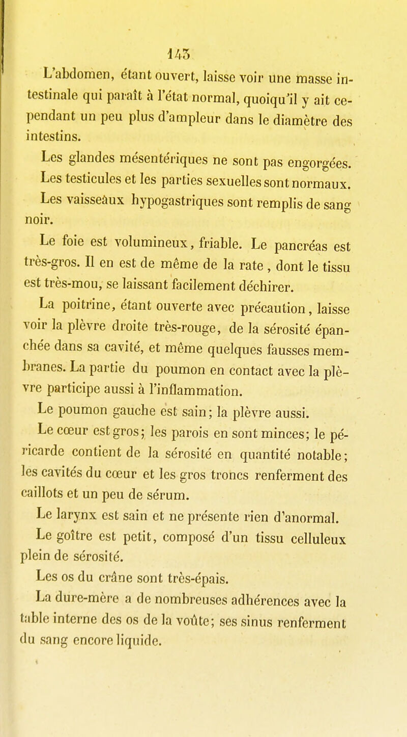 L'abdomen, étant ouvert, laisse voir une masse in- testinale qui paraît à 1 état normal, quoiqu'il y ait ce- pendant un peu plus d'ampleur dans le diamètre des intestins. Les glandes mésente'riques ne sont pas engorgées. Les testicules et les parties sexuelles sont normaux. Les vaisseàux hypogastriques sont remplis de sang noir. Le foie est volumineux, friable. Le pancréas est très-gros. Il en est de même de la rate , dont le tissu est très-mou, se laissant facilement déchirer. La poitrine, étant ouverte avec précaution, laisse voir la plèvre droite très-rouge, de la sérosité épan- chée dans sa cavité, et même quelques fausses mem- branes. La partie du poumon en contact avec la plè- vre participe aussi à l'inflammation. Le poumon gauche est sain; la plèvre aussi. Le cœur est gros; les parois en sont minces; le pé- ricarde contient de la sérosité en quantité notable; les cavités du cœur et les gros troncs renferment des caillots et un peu de sérum. Le larynx est sain et ne présente rien d'anormal. Le goitre est petit, composé d'un tissu celluleux plein de sérosité. Les os du crâne sont très-épais. La dure-mère a de nombreuses adhérences avec la table interne des os de la voûte; ses sinus renferment du sang encore liquide.