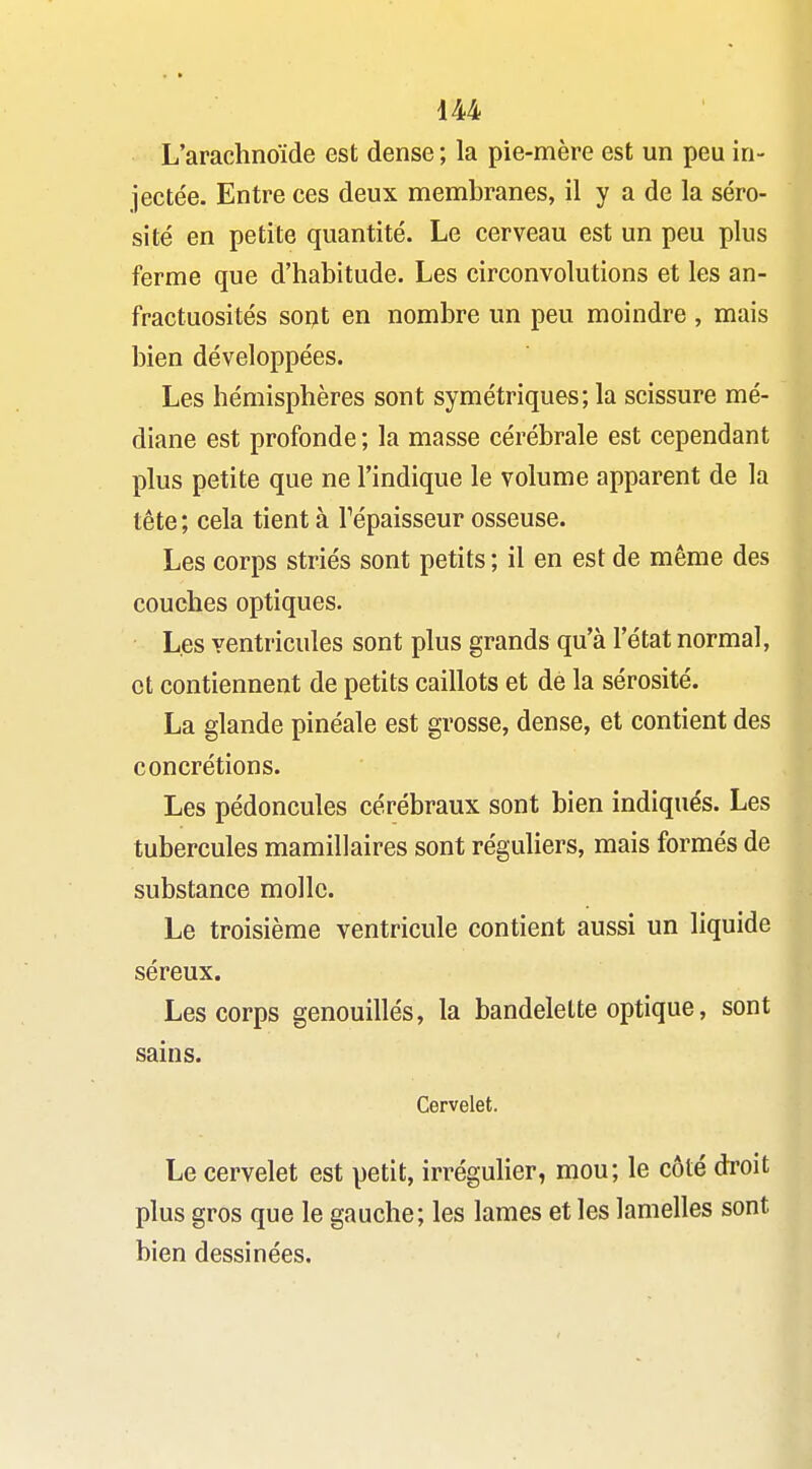 L'arachnoïde est dense ; la pie-mère est un peu in- jectée. Entre ces deux membranes, il y a de la séro- sité en petite quantité. Le cerveau est un peu plus ferme que d'habitude. Les circonvolutions et les an- fractuosités sorjt en nombre un peu moindre , mais bien développées. Les hémisphères sont symétriques; la scissure mé- diane est profonde ; la masse cérébrale est cependant plus petite que ne l'indique le volume apparent de la tête ; cela tient à Tépaisseur osseuse. Les corps striés sont petits; il en est de même des couches optiques. Les ventricules sont plus grands qu'à l'état normal, et contiennent de petits caillots et dé la sérosité. La glande pinéale est grosse, dense, et contient des concrétions. Les pédoncules cérébraux sont bien indiqués. Les tubercules mamillaires sont réguliers, mais formés de substance molle. Le troisième ventricule contient aussi un liquide séreux. Les corps genouillés, la bandelette optique, sont sains. Cervelet. Le cervelet est petit, irrégulier, mou; le côté droit plus gros que le gauche; les lames et les lamelles sont bien dessinées.