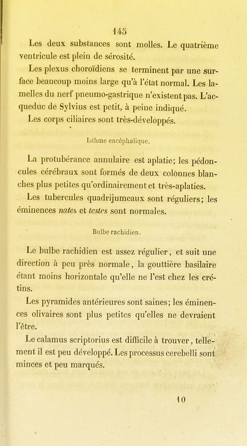 Les deux substances sont molles. Le quatrième ventricule est plein de sérosité. Les plexus choroïdiens se terminent par une sur- face beaucoup moins large qu'à l'état normal. Les la- melles du nerf pneumo-gastrique n'existent pas. L'ac- queduc de Sylvius est petit, à peine indiqué. Les corps ciliaires sont très-développés. làthme encéphalique. La protubérance annulaire est aplatie; les pédon- cules cérébraux sont formés de deux colonnes blan- ches plus petites qu'ordinairement et très-aplaties. Les tubercules quadrijumeaux sont réguliers; les éminences mte^ et tentes sont normales. Bulbe rachidien. Le bulbe rachidien est assez régulier, et suit une direction à peu près normale, la gouttière basilaire étant moins horizontale qu'elle ne Test chez les cré- tins. Les pyramides antérieures sont saines; les éminen- ces olivaires sont plus petites qu'elles ne devraient l'être. Le calamus scriptorius est difficile à trouver, telle- ment il est peu développé. Les processus cerebelli sont minces et peu marqués. 10