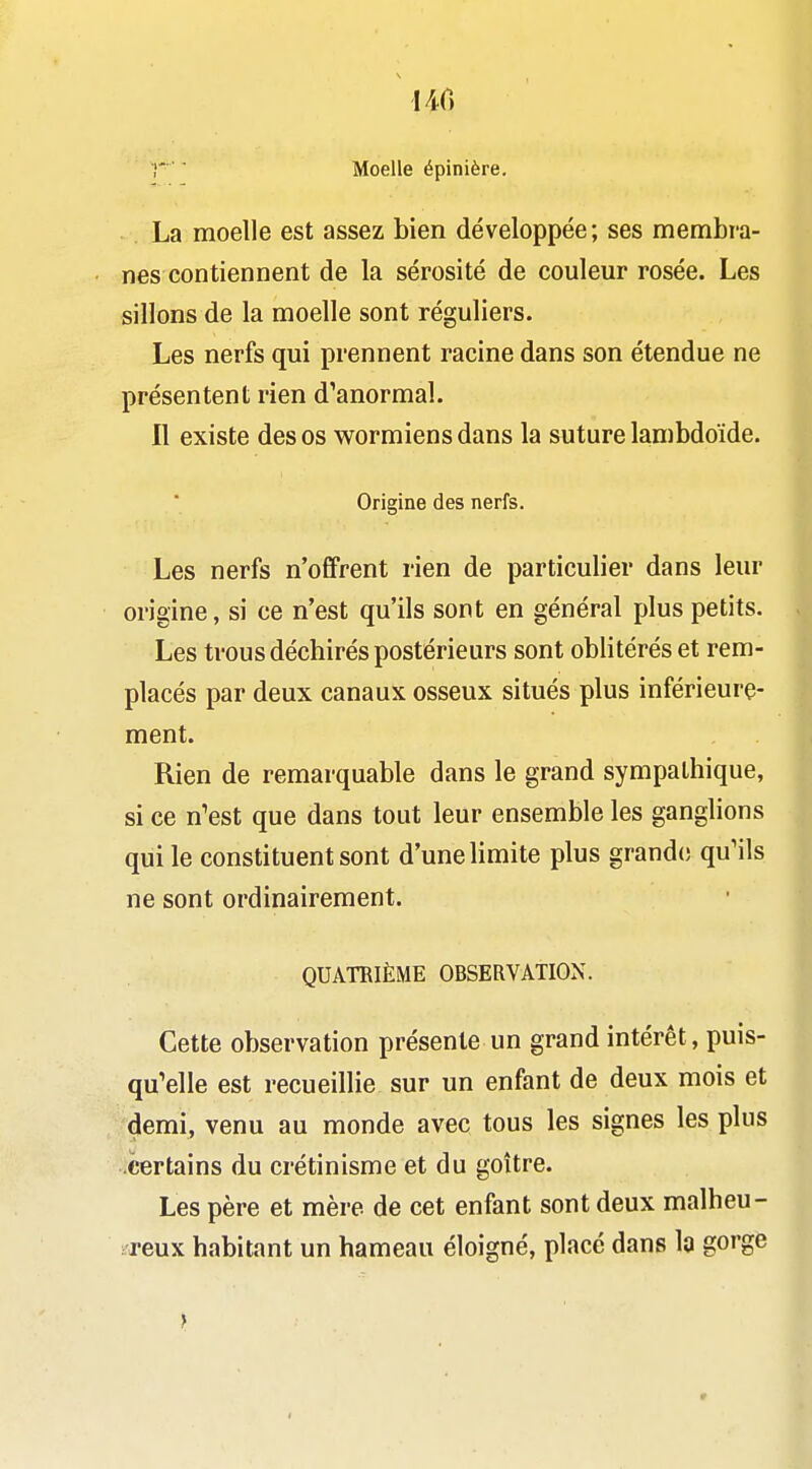 140 r ■ ■ Moelle épinière. La moelle est assez bien développée; ses membra- nes contiennent de la sérosité de couleur rosée. Les sillons de la moelle sont réguliers. Les nerfs qui prennent racine dans son étendue ne présentent rien d^anormal. Il existe des os wormiens dans la suture lambdoïde. Origine des nerfs. Les nerfs n'offrent rien de particulier dans leur origine, si ce n'est qu'ils sont en général plus petits. Les trous déchirés postérieurs sont oblitérés et rem- placés par deux canaux osseux situés plus inférieurç- ment. Rien de remarquable dans le grand sympathique, si ce n'est que dans tout leur ensemble les ganglions qui le constituent sont d'une limite plus grande qu'ils ne sont ordinairement. QUATRIÈME OBSERVATION. Cette observation présente un grand intérêt, puis- qu'elle est recueillie sur un enfant de deux mois et demi, venu au monde avec tous les signes les plus certains du crétinisme et du goitre. Les père et mère de cet enfant sont deux malheu- ireux habitant un hameau éloigné, placé dans la gorge }