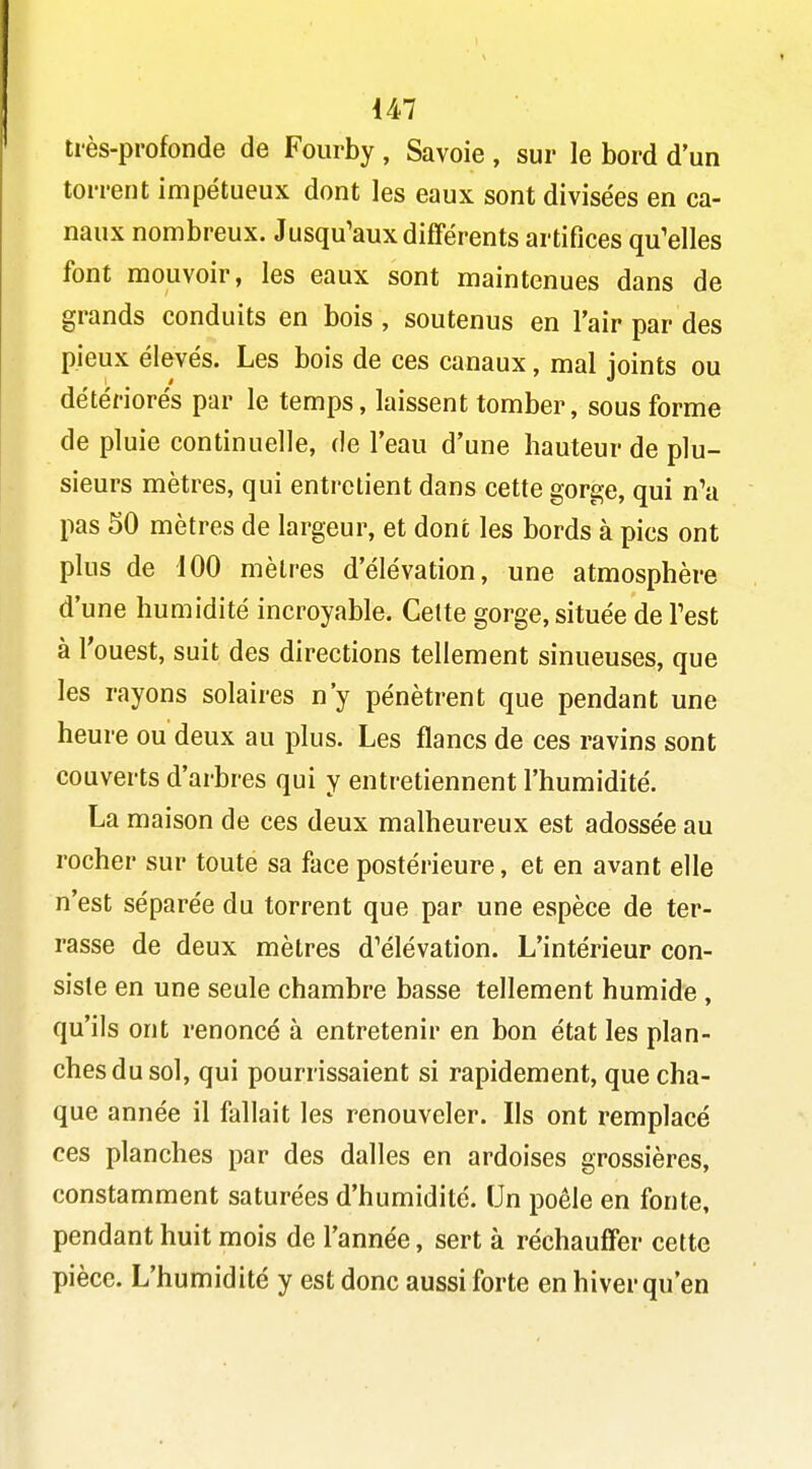 très-profonde de Fourby , Savoie , sur le bord d'un torrent impétueux dont les eaux sont divisées en ca- naux nombreux. Jusqu'aux différents artifices qu'elles font mouvoir, les eaux sont maintenues dans de grands conduits en bois , soutenus en l'air par des pieux élevés. Les bois de ces canaux, mal joints ou détériorés par le temps, laissent tomber, sous forme de pluie continuelle, de l'eau d'une hauteur de plu- sieurs mètres, qui entrelient dans cette gorge, qui n'a pas 50 mètres de largeur, et donc les bords à pics ont plus de 100 mètres d'élévation, une atmosphère d'une humidité incroyable. Cette gorge, située de Test à l'ouest, suit des directions tellement sinueuses, que les rayons solaires n'y pénètrent que pendant une heure ou deux au plus. Les flancs de ces ravins sont couverts d'arbres qui y entretiennent l'humidité. La maison de ces deux malheureux est adossée au rocher sur toute sa face postérieure, et en avant elle n'est séparée du torrent que par une espèce de ter- rasse de deux mètres d'élévation. L'intérieur con- siste en une seule chambre basse tellement humide , qu'ils ont renoncé à entretenir en bon état les plan- ches du sol, qui pourrissaient si rapidement, que cha- que année il fallait les renouveler. Ils ont remplacé ces planches par des dalles en ardoises grossières, constamment saturées d'humidité. Un poêle en fonte, pendant huit mois de l'année, sert à réchauffer cette pièce. L'humidité y est donc aussi forte en hiver qu'en