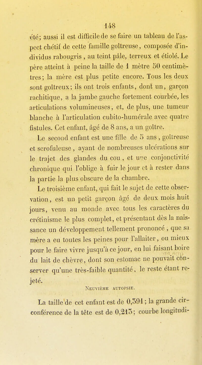 été; aussi il est difficile de se faire un tableau de l'as- pect chétif de cette famille goitreuse, composée d'in- dividus rabougris , au teint pâle, terreux et étiolé. Le père atteint à peine la taille de 1 mètre 50 centimè- tres; la mère est plus petite encore. Tous les deux sont goitreux; ils ont trois enfants, dont un, garçon rachitique, a la jambe gauche fortement courbée, les articulations volumineuses, et, de plus, une tumeur blanche à l'articulation cubito-humérale avec quatre fistules. Cet enfant, âgé de 8 ans, a un goitre. Le second enfant est une fille de 5 ans , goitreuse et scrofuleuse , ayant de nombreuses ulcérations sur le trajet des glandes du cou, et ur?e conjonctivité chronique qui l'oblige à fuir le jour et à rester dans la partie la plus obscure de la chambre. Le troisième enfant, qui fait le sujet de cette obser- vation , est un petit garçon âgé de deux mois huit jours, venu au monde avec tous les caractères du crétinisme le plus complet, et présentant dès la nais- sance un développement tellement prononcé , que sa mère a eu toutes les peines pour Tallaiter, ou mieux pour le faire vivre jusqu'à ce jour, en lui faisant bon-e du lait de chèvre, dont son estomac ne pouvait côn- server qu'une très-faible quantité, le reste étant re- jeté. Neuvième autopsie. La taille'de cet enfant est de 0,591 ; la grande cir- conférence de la tête est de 0,215; courbe longitudi-