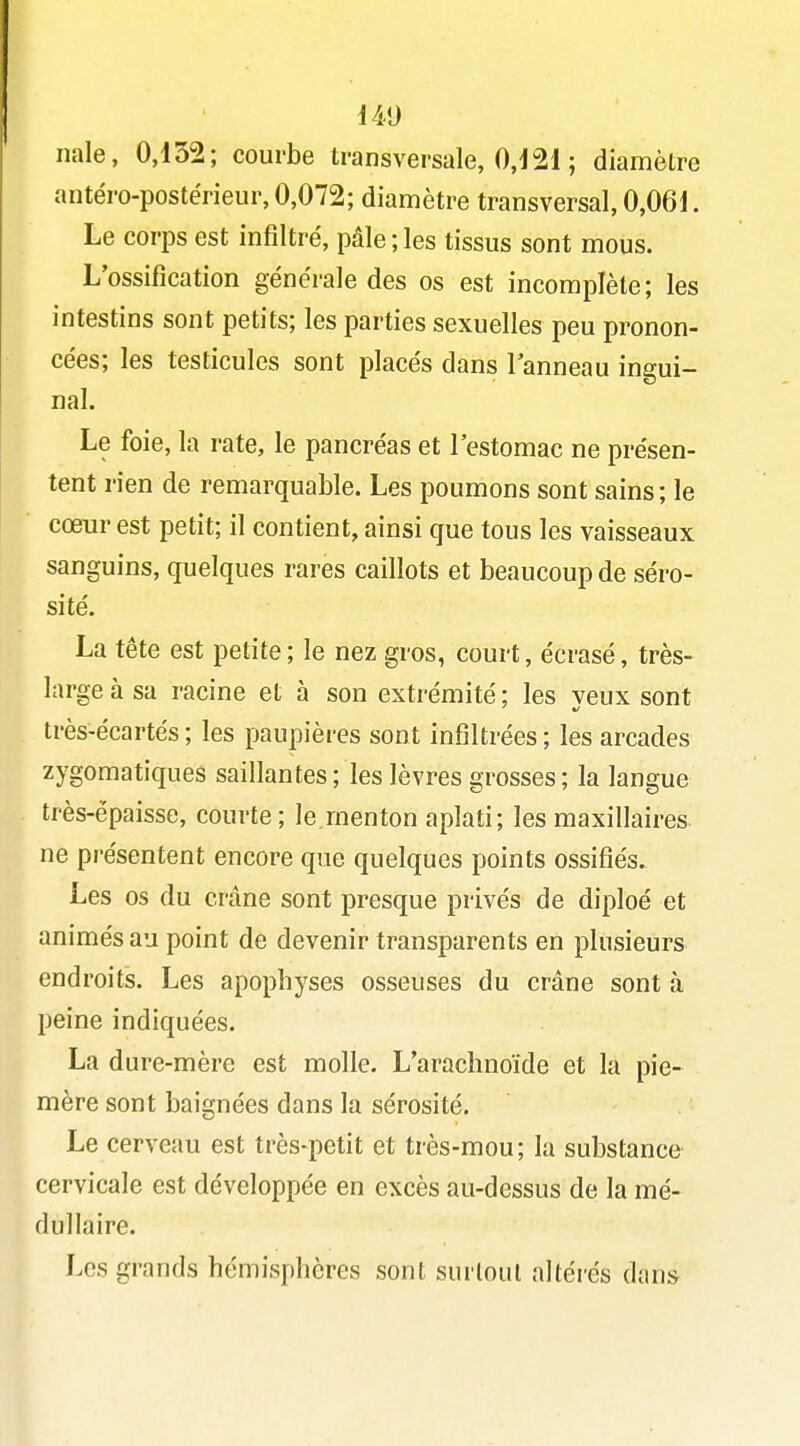 nale, 0,132; courbe transversale, 0,121 ; diamètre antéro-postérieur, 0,072; diamètre transversal, 0,061. Le corps est infiltré, pâle ; les tissus sont mous. L'ossification générale des os est incomplète; les intestins sont petits; les parties sexuelles peu pronon- cées; les testicules sont placés dans l'anneau ingui- nal. Le foie, la rate, le pancréas et l'estomac ne présen- tent rien de remarquable. Les poumons sont sains ; le cœur est petit; il contient, ainsi que tous les vaisseaux sanguins, quelques rares caillots et beaucoup de séro- sité. La tête est petite; le nez gros, court, écrasé, très- large à sa racine et à son extrémité ; les veux sont très-écartés ; les paupières sont infiltrées ; les arcades zygomatiques saillantes ; les lèvres grosses; la langue très-épaisse, courte; le menton aplati; les maxillaires, ne présentent encore que quelques points ossifiés. Les os du crâne sont presque privés de diploé et animés au point de devenir transparents en plusieurs endroits. Les apophyses osseuses du crâne sont à peine indiquées. La dure-mère est molle. L'arachnoïde et la pie- mère sont baignées dans la sérosité. Le cerveau est très-petit et très-mou; la substance cervicale est développée en excès au-dessus de la mé- dullaire. Les grands hémisphères sont surtout altéi'és dans