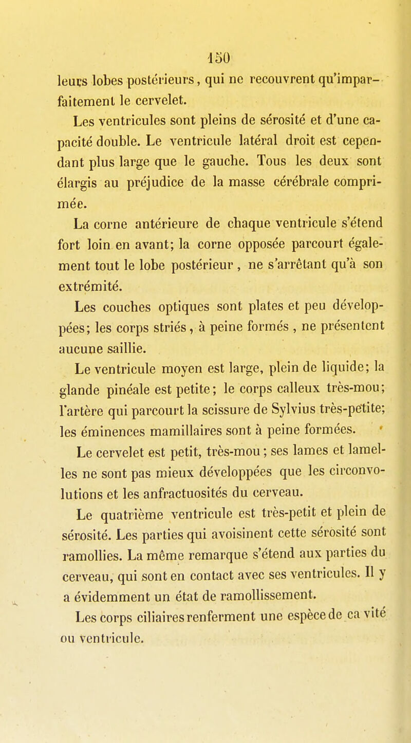 d50 leucs lobes postérieurs, qui ne recouvrent qu'impar- faitement le cervelet. Les ventricules sont pleins de sérosité et d'une ca- pacité double. Le ventricule latéral droit est cepen- dant plus large que le gauche. Tous les deux sont élargis au préjudice de la masse cérébrale compri- mée. La corne antérieure de chaque ventricule s'étend fort loin en avant; la corne opposée parcourt égale- ment tout le lobe postérieur , ne s'arrêtant qu'à son extrémité. Les couches optiques sont plates et peu dévelop- pées; les corps striés, à peine formés , ne présentent aucune saillie. Le ventricule moyen est large, plein de liquide; la glande pinéale est petite; le corps calleux très-mou; l'artère qui parcourt la scissure de Sylvius très-petite; les éminences mamillaires sont à peine formées. Le cervelet est petit, très-mou ; ses lames et lamel- les ne sont pas mieux développées que les circonvo- lutions et les anfractuosités du cerveau. Le quatrième ventricule est très-petit et plein de sérosité. Les parties qui avoisinent cette sérosité sont ramollies. La même remarque s'étend aux parties du cerveau, qui sont en contact avec ses ventricules. Il y a évidemment un état de ramollissement. Les corps ciliaires renferment une espècede ca vité ou ventricule.