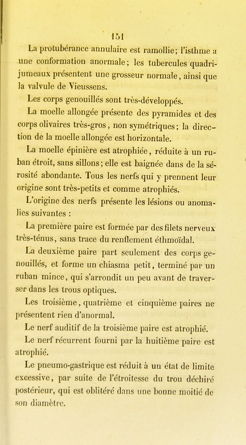 La protubérance annulaire est ramollie; Tisthme a une conformation anormale ; les tubercules quadri- jumeaux présentent une grosseur normale, ainsi que la valvule de Vieussens. Les corps genouillés sont très-développés. La moelle allongée présente des pyramides et des corps olivaires très-gros, non symétriques ; la direc- tion de la moelle allongée est horizontale. La moelle épinière est atrophiée, réduite à un ru- ban étroit, sans sillons ; elle est baignée dans de la sé- rosité abondante. Tous les nerfs qui y prennent leur origine sont très-petits et comme atrophiés. L'origine des nerfs présente les lésions ou anoma- lies suivantes : La première paire est formée par des filets nerveux très-ténus, sans trace du renflement éthmoïdal. La deuxième paire part seulement des corps ge- nouillés, et forme un chiasma petit, terminé par un ruban mince, qui s'arrondit un peu avant de traver- ser dans les trous optiques. Les troisième, quatrième et cinquième paires ne présentent rien d'anormal. Le nerf auditif de la troisième paire est atrophié. Le nerf récurrent fourni par la huitième paire est atrophié. Le pneumo-gastrique est réduit à un état de limite excessive, par suite de l'étroitesse du trou déchiré postérieur, qui est oblitéré dans une bonne moitié de son diamètre.