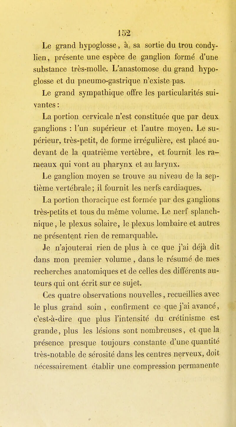 m Le grand hypoglosse, à. sa sortie du trou condy- lien, présente une espèce de ganglion formé d'une substance très-molle. L'anastomose du grand hypo- glosse et du pneumo-gastrique n^existe pas. Le grand sympathique offre les particularités sui- vantes : La portion cervicale n'est constituée que par deux ganglions : l'un supérieur et l'autre moyen. Le su- périeur, très-petit, de forme irrégulière, est placé au- devant de la quatrième vertèbre, et fournit les ra- meaux qui vont au pharynx et au larynx. Le ganglion moyen se trouve au niveau de la sep- tième vertébrale ; il fournit les nerfs cardiaques. La portion thoracique est formée par des ganglions très-petits et tous du même volume. Le nerf splanch- nique, le plexus solaire, le plexus lombaire et autres ne présentent rien de remarquable. Je n'ajouterai rien de plus à ce que j'ai déjà dit dans mon premier volume , dans le résumé de mes recherches anatomiques et de celles des différents au- teurs qui ont écrit sur ce sujet. Ces quatre observations nouvelles, recueillies avec le plus grand soin, confirment ce que j'ai avancé, c'est-à-dire que plus l'intensité du crétinisme est grande, plus les lésions sont nombreuses, et que la présence presque toujours constante d'une quantité très-notable de sérosité dans les centres nerveux, doit nécessairement établir une compression permanente