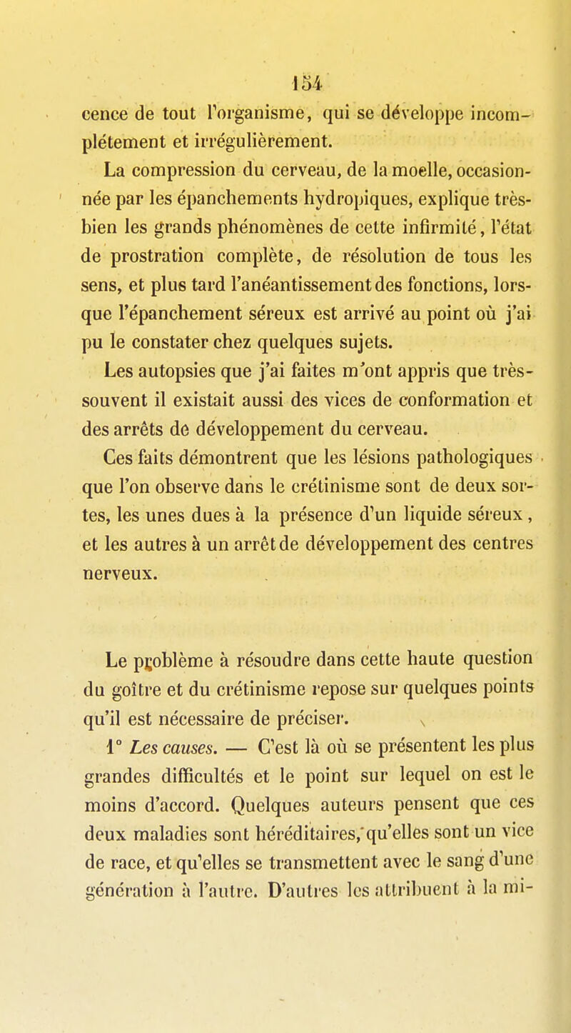 cence de tout Forganisme, qui se développe incom- plètement et irrégulièrement. La compression du cerveau, de la moelle, occasion- née par les épanchements hydropiques, explique très- bien les grands phénomènes de cette infirmité, Tétat de prostration complète, de résolution de tous les sens, et plus tard l'anéantissement des fonctions, lors- que l'épanchement séreux est arrivé au point où j'ai pu le constater chez quelques sujets. Les autopsies que j'ai faites m'ont appris que très- souvent il existait aussi des vices de conformation et des arrêts de développement du cerveau. Ces faits démontrent que les lésions pathologiques que l'on observe dans le crétinisme sont de deux sor- tes, les unes dues à la présence d^un liquide séreux, et les autres à un arrêt de développement des centres nerveux. Le problème à résoudre dans cette haute question du goitre et du crétinisme repose sur quelques points qu'il est nécessaire de préciser. s 1° Les causes. — C'est là où se présentent les plus grandes difficultés et le point sur lequel on est le moins d'accord. Quelques auteurs pensent que ces deux maladies sont héréditaires,'qu'elles sont un vice de race, et qu'elles se transmettent avec le sang d'une génération à l'autre. D'autres les atlribuent à la mi-